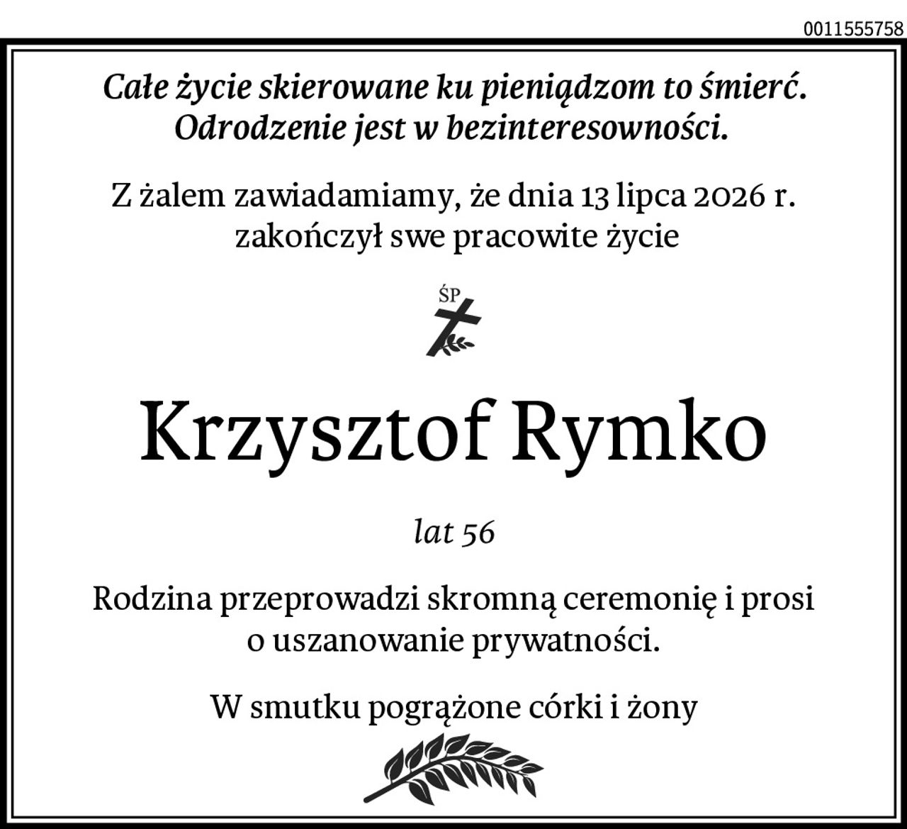 Całe życie skierowane ku pieniądzom to śmierć.
Odrodzenie jest w bezinteresowności. 
Z żalem zawiadamiamy, że dnia 13 lipca 2026 r.
 zakończył swe pracowite życie
Krzysztof Rymko
lat 56
Rodzina przeprowadzi skromną ceremonię i prosi o uszanowanie prywatności.
W smutku pogrążone córki i żony