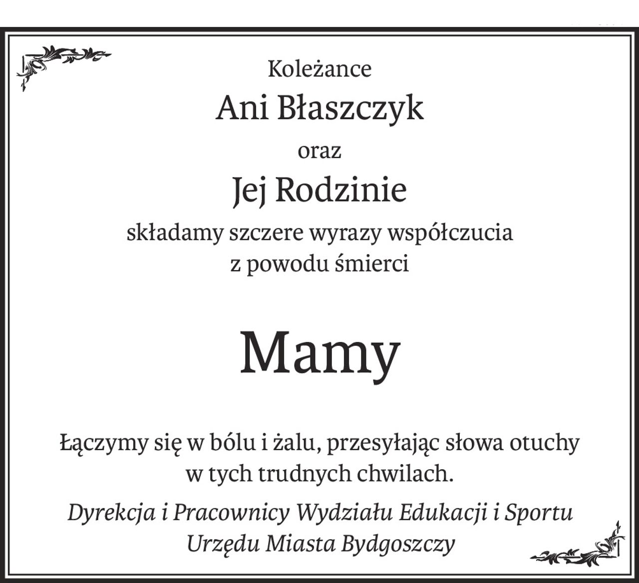 Koleżance
Ani Błaszczyk
oraz
Jej Rodzinie
składamy szczere wyrazy współczucia
z powodu śmierci
Mamy
Łączymy się w bólu i żalu, przesyłając słowa otuchy
w tych trudnych chwilach.
Dyrekcja i Pracownicy Wydziału Edukacji i Sportu
Urzędu Miasta Bydgoszczy