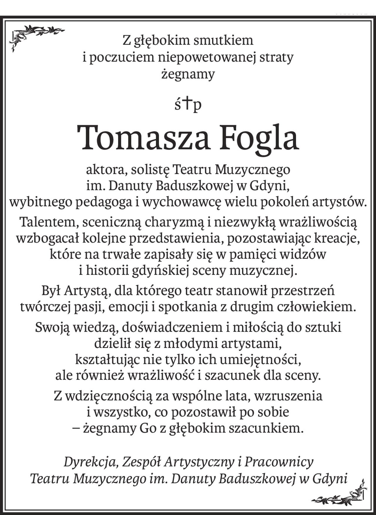 Z głębokim smutkiem 
i poczuciem niepowetowanej straty 
żegnamy
ś+p
Tomasza Fogla
aktora, solistę Teatru Muzycznego
im. Danuty Baduszkowej w Gdyni,
wybitnego pedagoga i wychowawcę wielu pokoleń artystów.
Talentem, sceniczną charyzmą i niezwykłą wrażliwością wzbogacał kolejne przedstawienia, pozostawiając kreacje, które na trwałe zapisały się w pamięci widzów
i historii gdyńskiej sceny muzycznej.
Był Artystą, dla którego teatr stanowił przestrzeń 
twórczej pasji, emocji i spotkania z drugim człowiekiem.
Swoją wiedzą, doświadczeniem i miłością do sztuki 
dzielił się z młodymi artystami, 
kształtując nie tylko ich umiejętności, 
ale również wrażliwość i szacunek dla sceny.
Z wdzięcznością za wspólne lata, wzruszenia 
i wszystko, co pozostawił po sobie 
– żegnamy Go z głębokim szacunkiem.
Dyrekcja, Zespół Artystyczny i Pracownicy
Teatru Muzycznego im. Danuty Baduszkowej w Gdyni