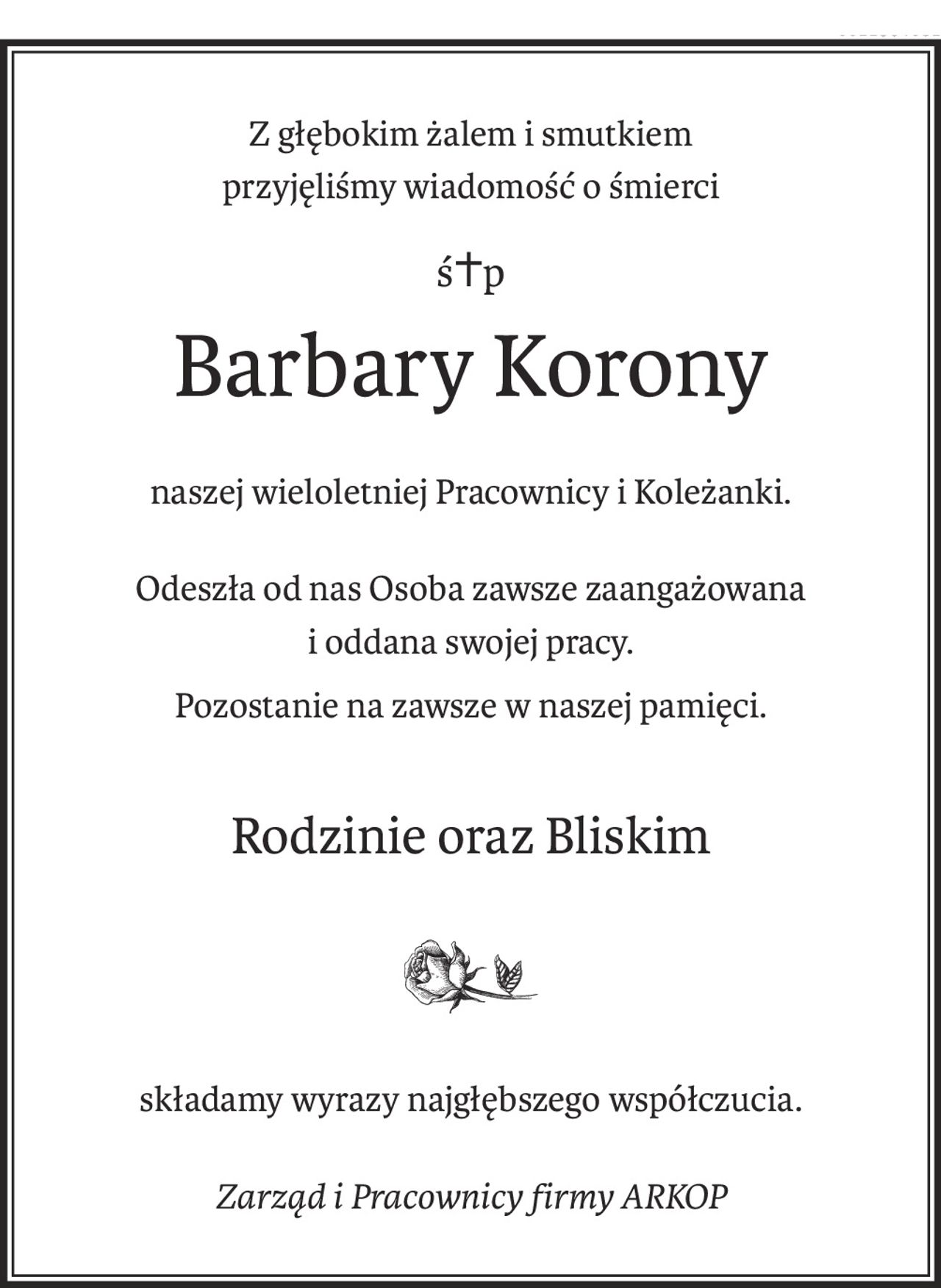 Z głębokim żalem i smutkiem
przyjęliśmy wiadomość o śmierci
ś+p
Barbary Korony
naszej wieloletniej Pracownicy i Koleżanki.
Odeszła od nas Osoba zawsze zaangażowana
i oddana swojej pracy.
Pozostanie na zawsze w naszej pamięci.
Rodzinie oraz Bliskim

składamy wyrazy najgłębszego współczucia.
Zarząd i Pracownicy firmy ARKOP