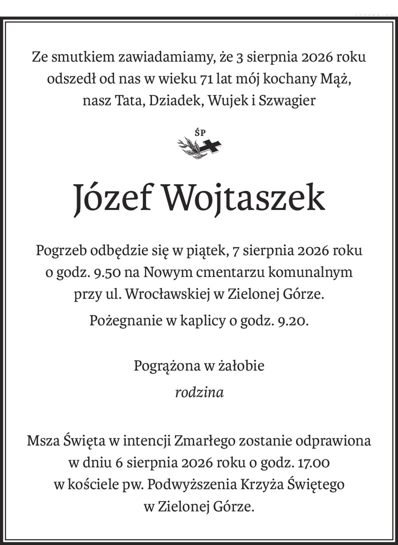 Ze smutkiem zawiadamiamy, że 3 sierpnia 2026 roku
odszedł od nas w wieku 71 lat mój kochany Mąż,
nasz Tata, Dziadek, Wujek i Szwagier

ś+p
Józef Wojtaszek
Pogrzeb odbędzie się w piątek, 7 sierpnia 2026 roku
o godz. 9.50 na Nowym cmentarzu komunalnym
przy ul. Wrocławskiej w Zielonej Górze.
Pożegnanie w kaplicy o godz. 9.20.
Pogrążona w żałobie
rodzina
Msza Święta w intencji Zmarłego zostanie odprawiona w dniu 6 sierpnia 2026 roku o godz. 17.00
w kościele pw. Podwyższenia Krzyża Świętego
w Zielonej Górze.