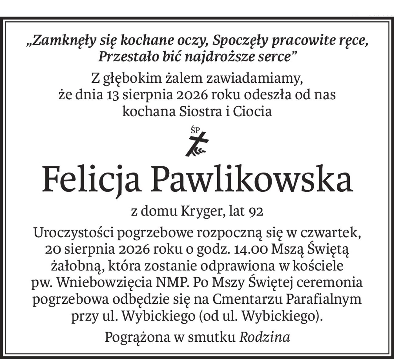 „Zamknęły się kochane oczy, Spoczęły pracowite ręce, Przestało bić najdroższe serce”
Z głębokim żalem zawiadamiamy,
że dnia 13 sierpnia 2026 roku odeszła od nas
kochana Siostra i Ciocia
ś+p
Felicja Pawlikowska
z domu Kryger, lat 92
Uroczystości pogrzebowe rozpoczną się w czwartek,
20 sierpnia 2026 roku o godz. 14.00 Mszą Świętą żałobną, która zostanie odprawiona w kościele
pw. Wniebowzięcia NMP. Po Mszy Świętej ceremonia pogrzebowa odbędzie się na Cmentarzu Parafialnym
przy ul. Wybickiego (od ul. Wybickiego).
Pogrążona w smutku Rodzina