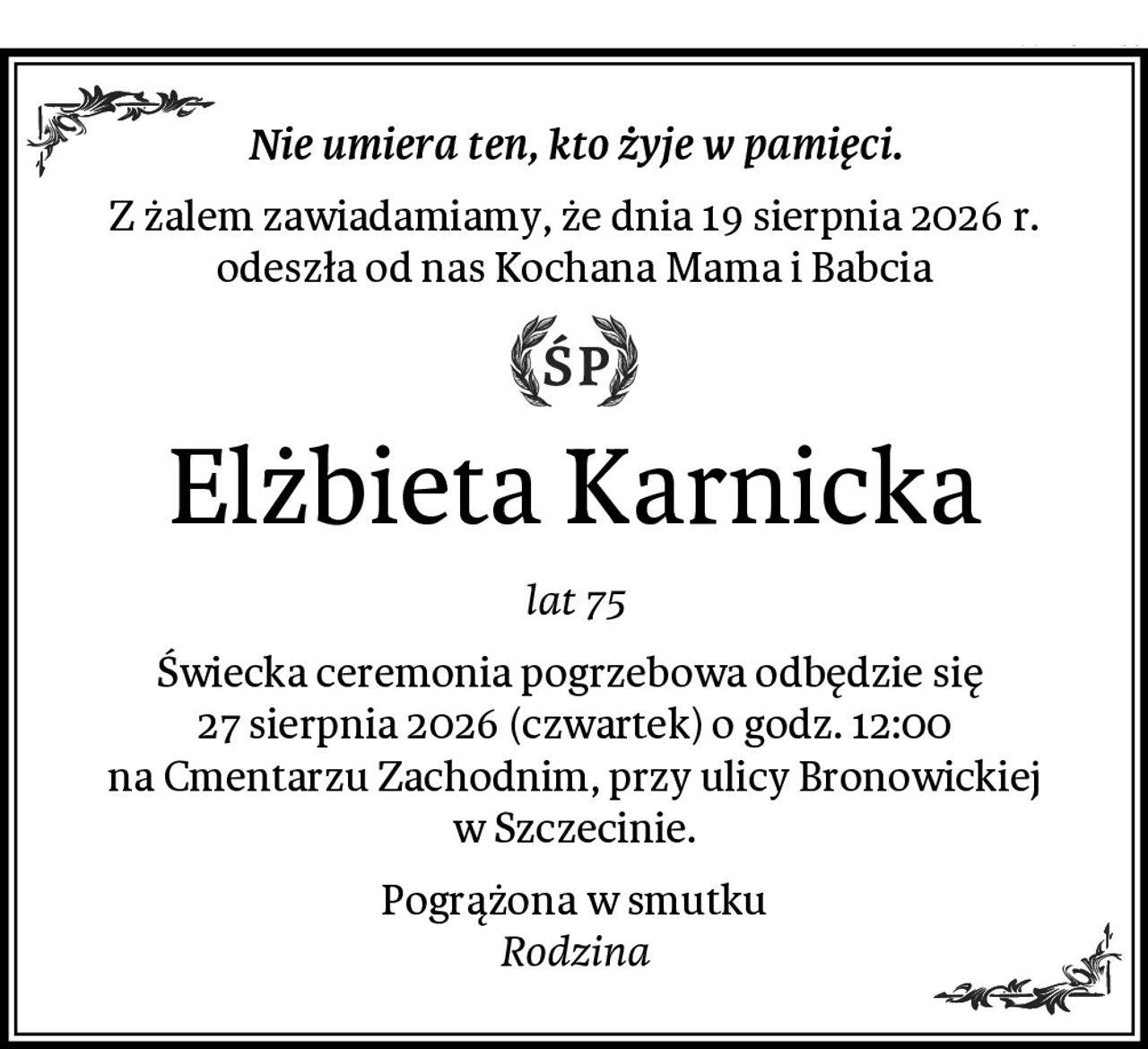 Nie umiera ten, kto żyje w pamięci.
Z żalem zawiadamiamy, że dnia 19 sierpnia 2026 r.
odeszła od nas Kochana Mama i Babcia
Elżbieta Karnicka
lat 75
Świecka ceremonia pogrzebowa odbędzie się 
27 sierpnia 2026 (czwartek) o godz. 12:00
na Cmentarzu Zachodnim, przy ulicy Bronowickiej w Szczecinie.
Pogrążona w smutku
Rodzina