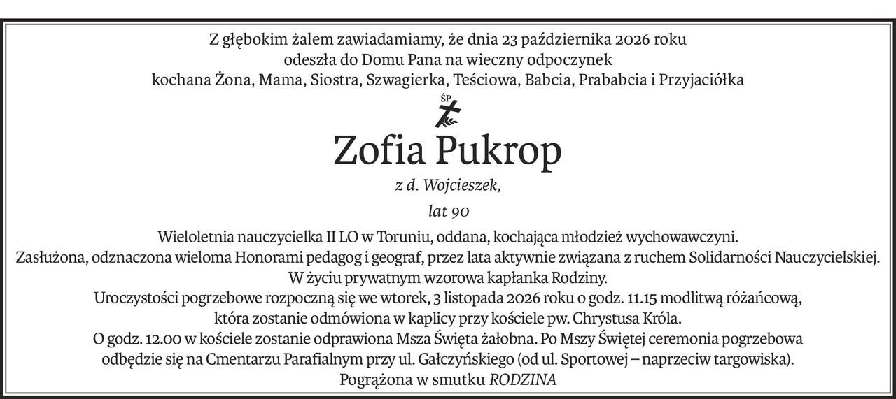 Z głębokim żalem zawiadamiamy, że dnia 23 października 2026 roku
odeszła do Domu Pana na wieczny odpoczynek
kochana Żona, Mama, Siostra, Szwagierka, Teściowa, Babcia, Prababcia i Przyjaciółka
ś+p
Zofia Pukrop
z d. Wojcieszek,
lat 90
Wieloletnia nauczycielka II LO w Toruniu, oddana, kochająca młodzież wychowawczyni.
Zasłużona, odznaczona wieloma Honorami pedagog i geograf, przez lata aktywnie związana z ruchem Solidarności Nauczycielskiej. W życiu prywatnym wzorowa kapłanka Rodziny.
Uroczystości pogrzebowe rozpoczną się we wtorek, 3 listopada 2026 roku o godz. 11.15 modlitwą różańcową,
która zostanie odmówiona w kaplicy przy kościele pw. Chrystusa Króla.
O godz. 12.00 w kościele zostanie odprawiona Msza Święta żałobna. Po Mszy Świętej ceremonia pogrzebowa
odbędzie się na Cmentarzu Parafialnym przy ul. Gałczyńskiego (od ul. Sportowej – naprzeciw targowiska).
Pogrążona w smutkuRODZINA