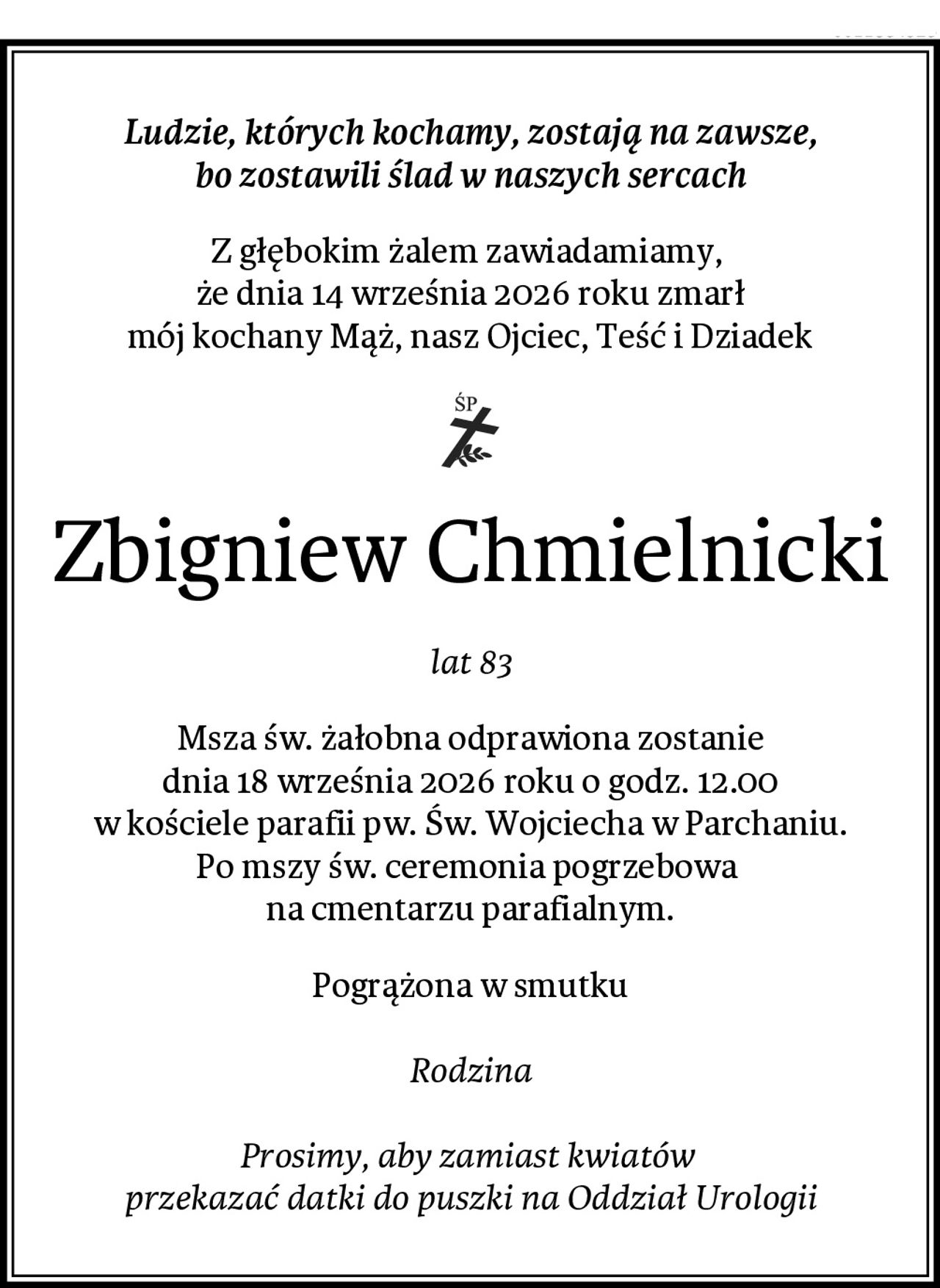Ludzie, których kochamy, zostają na zawsze,
bo zostawili ślad w naszych sercach
Z głębokim żalem zawiadamiamy, 
że dnia 14 września 2026 roku zmarł
mój kochany Mąż, nasz Ojciec, Teść i Dziadek
Zbigniew Chmielnicki
lat 83
Msza św. żałobna odprawiona zostanie
dnia 18 września 2026 roku o godz. 12.00
w kościele parafii pw. Św. Wojciecha w Parchaniu.
Po mszy św. ceremonia pogrzebowa 
na cmentarzu parafialnym.
Pogrążona w smutku

Rodzina

Prosimy, aby zamiast kwiatów 
przekazać datki do puszki na Oddział Urologii