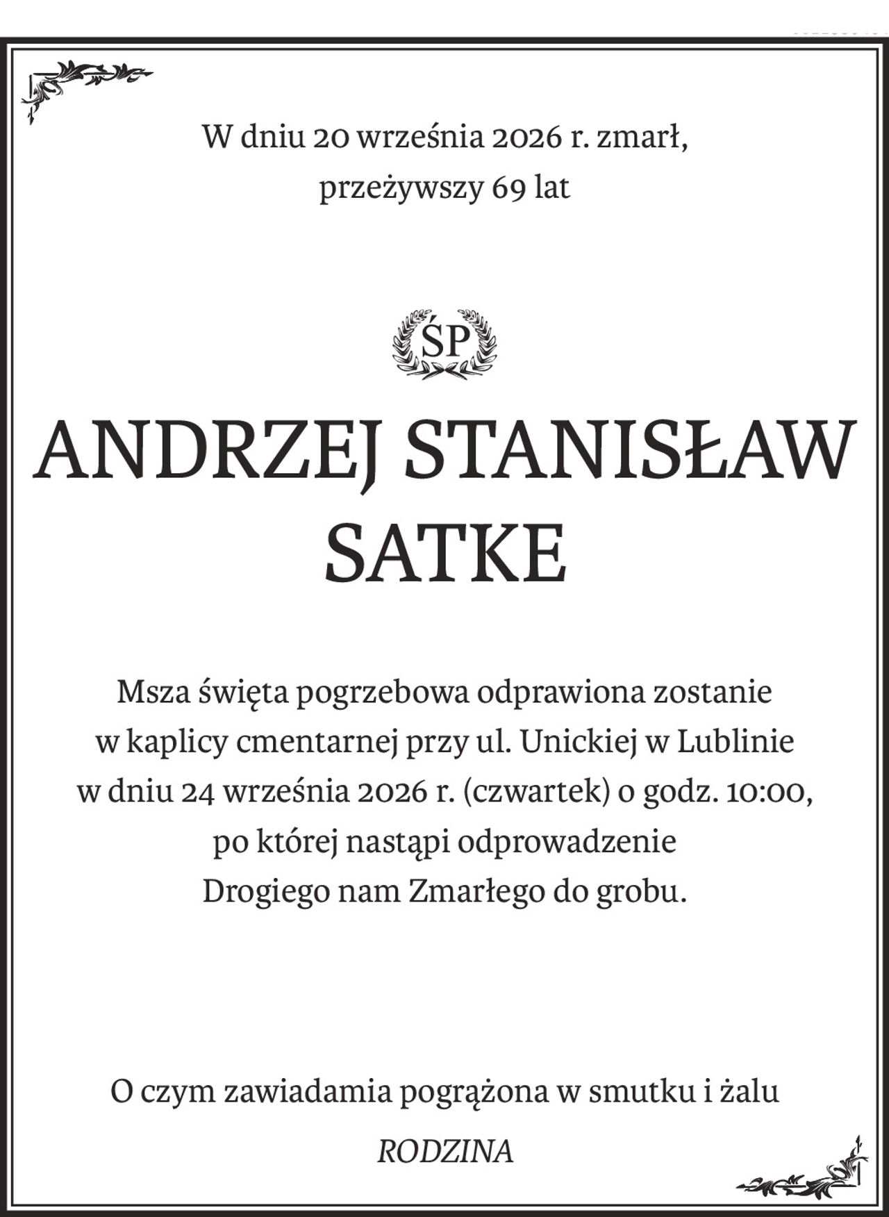 W dniu 20 września 2026 r. zmarł, 
przeżywszy 69 lat
ś+p
ANDRZEJ STANISŁAW SATKE
Msza święta pogrzebowa odprawiona zostanie
w kaplicy cmentarnej przy ul. Unickiej w Lublinie
w dniu 24 września 2026 r. (czwartek) o godz. 10:00,
po której nastąpi odprowadzenie
Drogiego nam Zmarłego do grobu.
O czym zawiadamia pogrążona w smutku i żalu
RODZINA