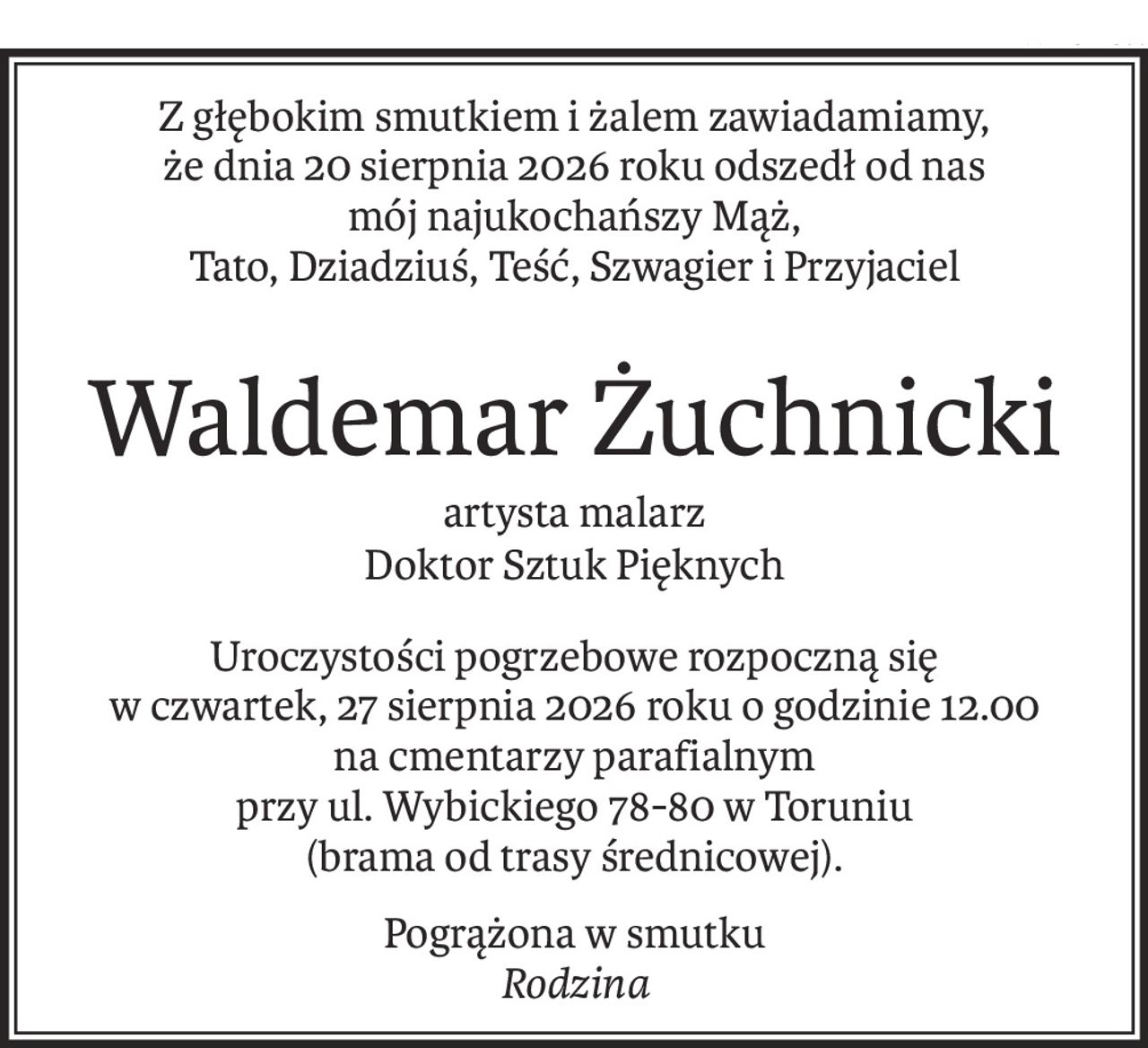Z głębokim smutkiem i żalem zawiadamiamy,
że dnia 20 sierpnia 2026 roku odszedł od nas
mój najukochańszy Mąż,
Tato, Dziadziuś, Teść, Szwagier i Przyjaciel
Waldemar Żuchnicki
artysta malarz
Doktor Sztuk Pięknych
Uroczystości pogrzebowe rozpoczną się
w czwartek, 27 sierpnia 2026 roku o godzinie 12.00
na cmentarzy parafialnym
przy ul. Wybickiego 78-80 w Toruniu
(brama od trasy średnicowej).
Pogrążona w smutku
Rodzina