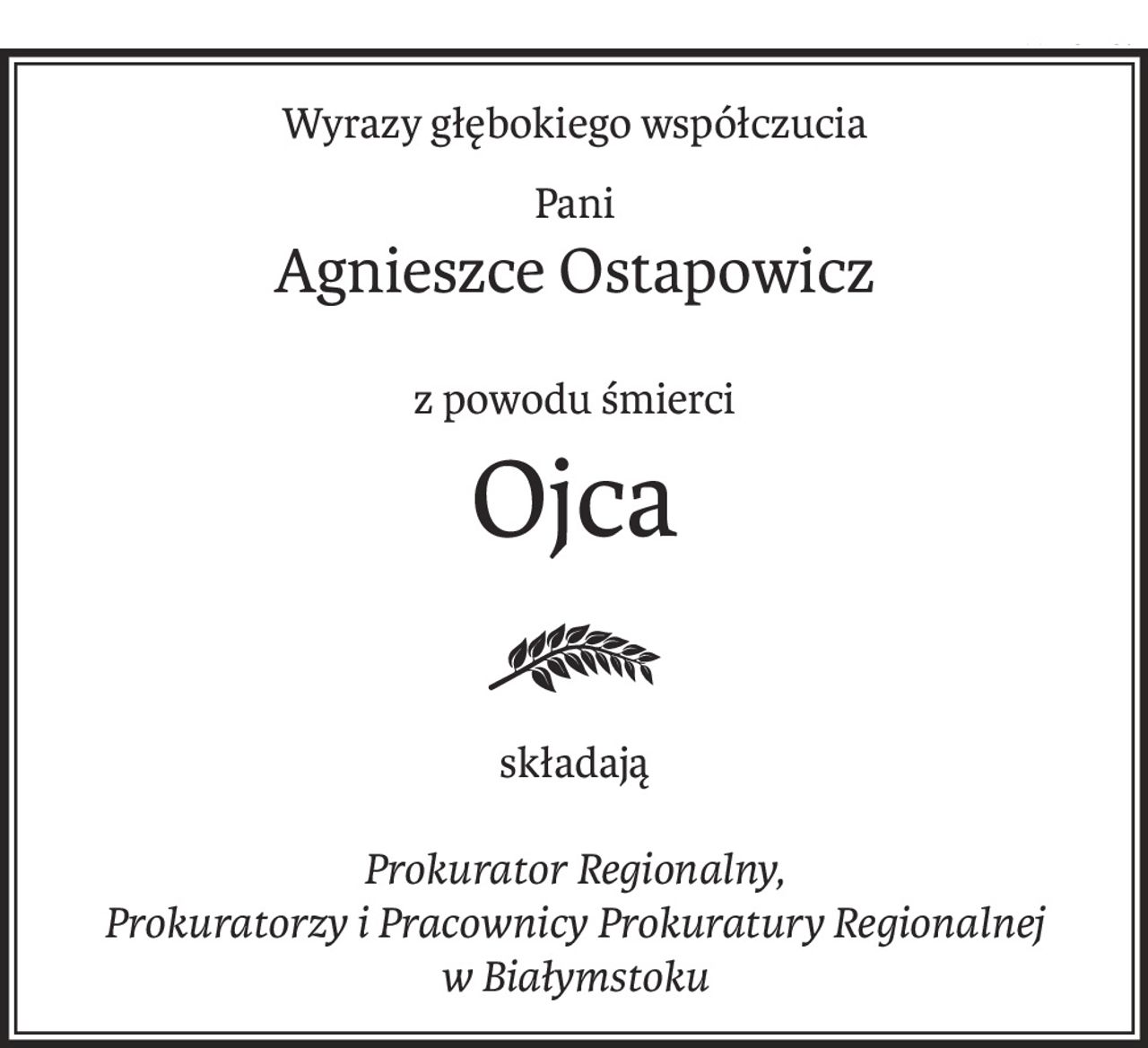 Wyrazy głębokiego współczucia
Pani
Agnieszce Ostapowicz
z powodu śmierci
Ojca
składają
Prokurator Regionalny,
Prokuratorzy i Pracownicy Prokuratury Regionalnej
w Białymstoku
