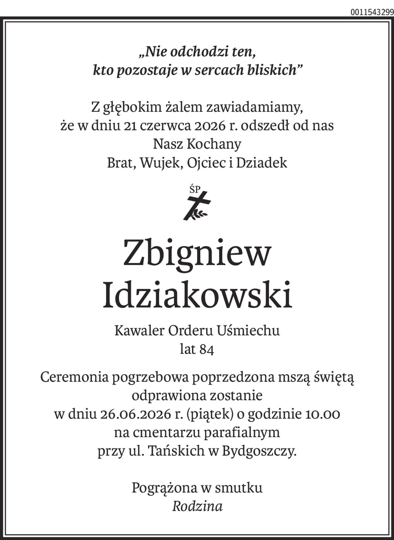 „Nie odchodzi ten,
kto pozostaje w sercach bliskich”
Z głębokim żalem zawiadamiamy,
że w dniu 21 czerwca 2026 r. odszedł od nas
Nasz Kochany
Brat, Wujek, Ojciec i Dziadek
ś+p
Zbigniew 
Idziakowski
Kawaler Orderu Uśmiechu
lat 84
Ceremonia pogrzebowa poprzedzona mszą świętą odprawiona zostanie
w dniu 26.06.2026 r. (piątek) o godzinie 10.00
na cmentarzu parafialnym
przy ul. Tańskich w Bydgoszczy.
Pogrążona w smutku
Rodzina