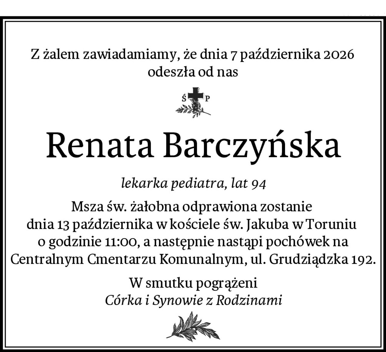 Z żalem zawiadamiamy, że dnia 7 października 2026
odeszła od nas
Renata Barczyńska
lekarka pediatra, lat 94
Msza św. żałobna odprawiona zostanie 
dnia 13 października w kościele św. Jakuba w Toruniu 
o godzinie 11:00, a następnie nastąpi pochówek na Centralnym Cmentarzu Komunalnym, ul. Grudziądzka 192.
W smutku pogrążeni
Córka i Synowie z Rodzinami