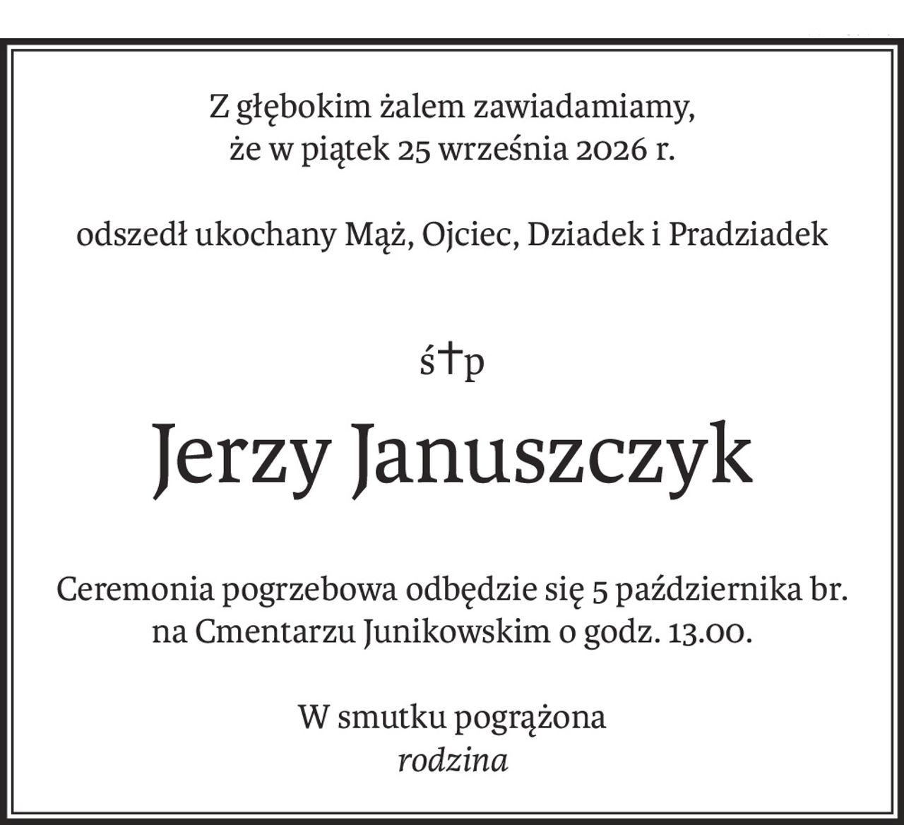 Z głębokim żalem zawiadamiamy, 
że w piątek 25 września 2026 r.
odszedł ukochany Mąż, Ojciec, Dziadek i Pradziadek
ś+p
Jerzy Januszczyk
Ceremonia pogrzebowa odbędzie się 5 października br.
na Cmentarzu Junikowskim o godz. 13.00.
W smutku pogrążona
rodzina