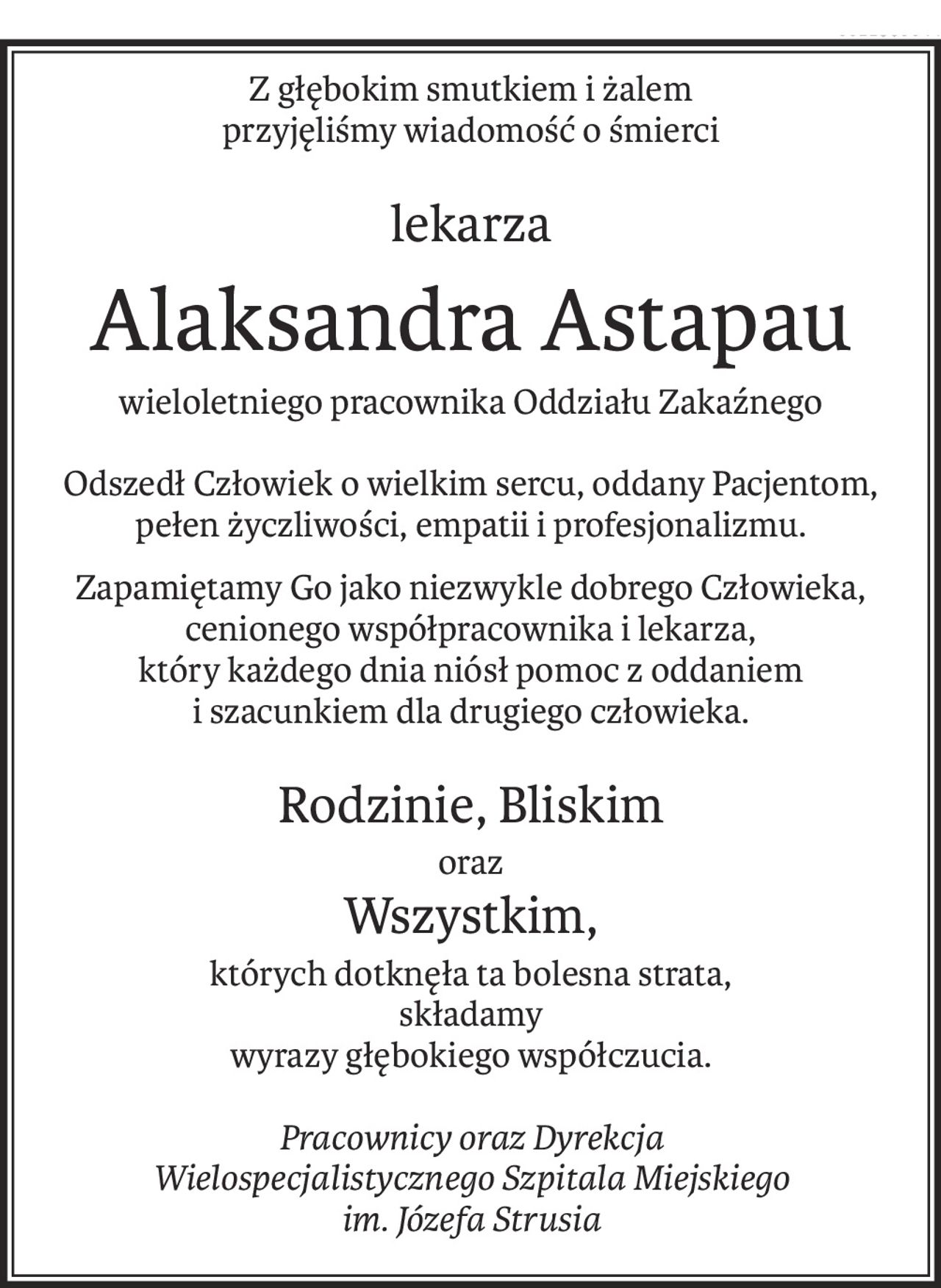 Z głębokim smutkiem i żalem
przyjęliśmy wiadomość o śmierci
lekarza
Alaksandra Astapau
wieloletniego pracownika Oddziału Zakaźnego
Odszedł Człowiek o wielkim sercu, oddany Pacjentom, pełen życzliwości, empatii i profesjonalizmu.
Zapamiętamy Go jako niezwykle dobrego Człowieka, cenionego współpracownika i lekarza,
który każdego dnia niósł pomoc z oddaniem
i szacunkiem dla drugiego człowieka.
Rodzinie, Bliskim
oraz
Wszystkim,
których dotknęła ta bolesna strata,
składamy
wyrazy głębokiego współczucia.
Pracownicy oraz Dyrekcja
Wielospecjalistycznego Szpitala Miejskiego
im. Józefa Strusia