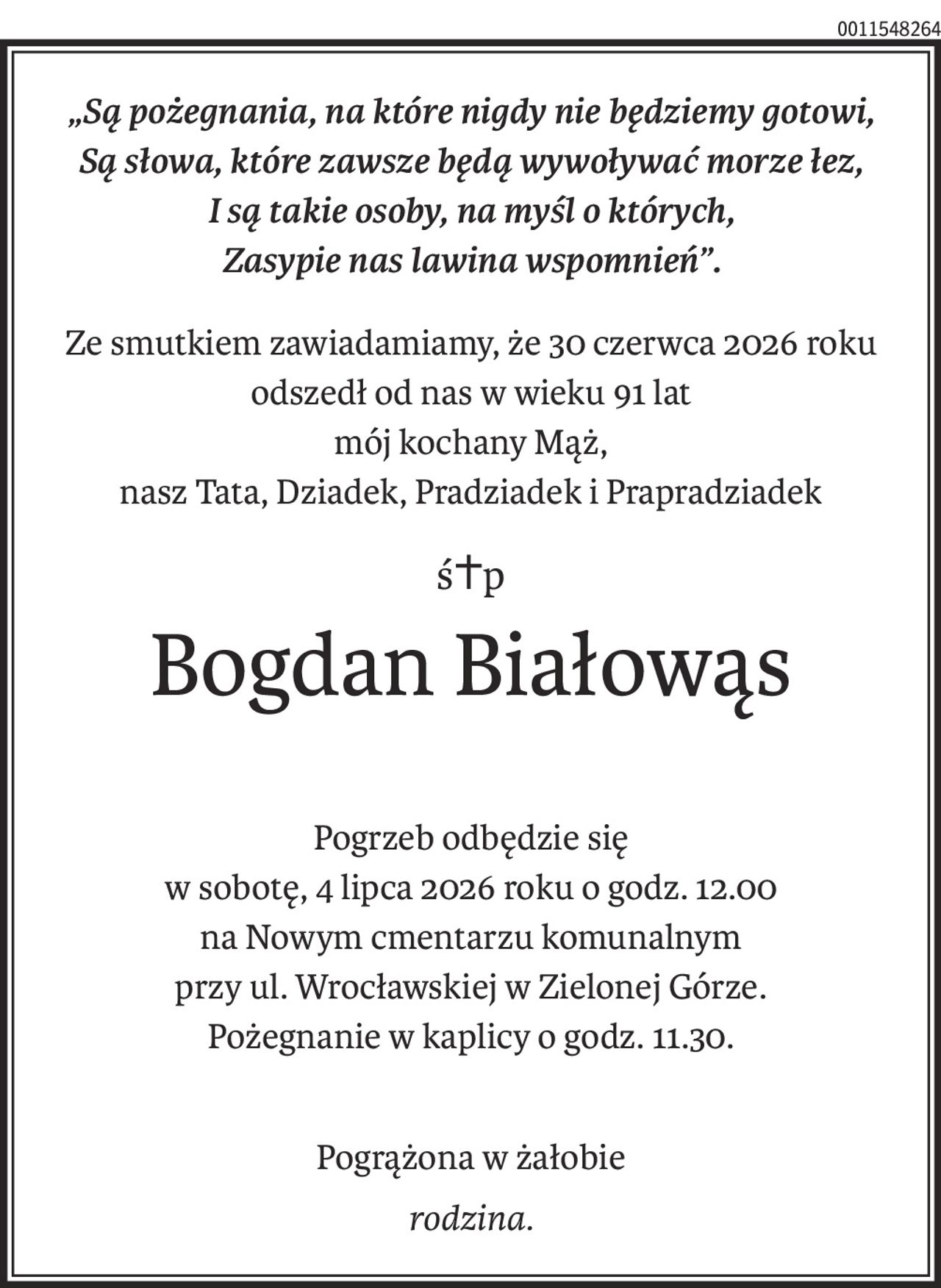 „Są pożegnania, na które nigdy nie będziemy gotowi,
Są słowa, które zawsze będą wywoływać morze łez,
I są takie osoby, na myśl o których,
Zasypie nas lawina wspomnień”.
Ze smutkiem zawiadamiamy, że 30 czerwca 2026 roku
odszedł od nas w wieku 91 lat
mój kochany Mąż,
nasz Tata, Dziadek, Pradziadek i Prapradziadek
ś+p
Bogdan Białowąs
Pogrzeb odbędzie się
w sobotę, 4 lipca 2026 roku o godz. 12.00
na Nowym cmentarzu komunalnym
przy ul. Wrocławskiej w Zielonej Górze.
Pożegnanie w kaplicy o godz. 11.30.
Pogrążona w żałobie
rodzina.