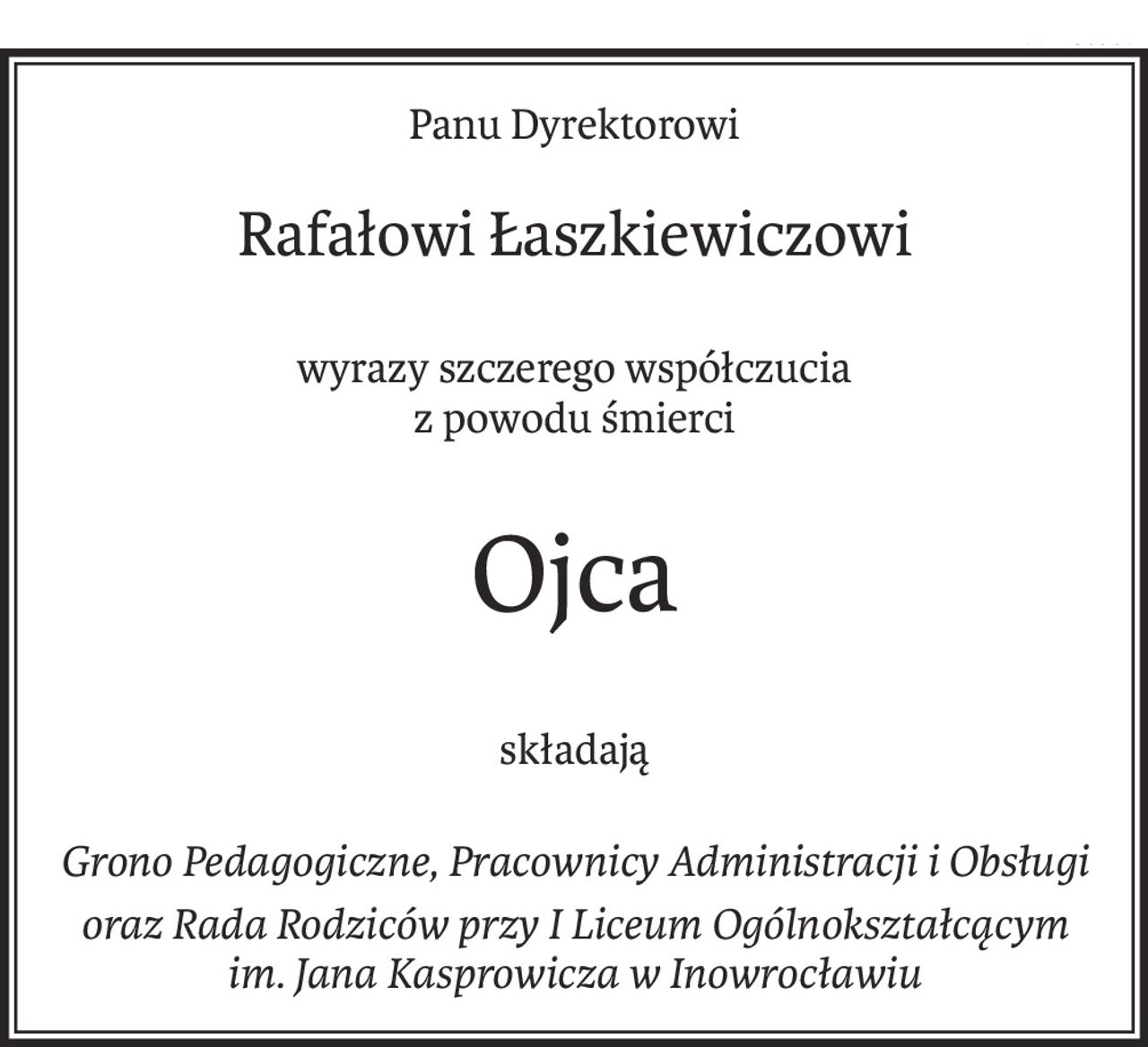 Panu Dyrektorowi
Rafałowi Łaszkiewiczowi
wyrazy szczerego współczucia
z powodu śmierci
Ojca
składają
Grono Pedagogiczne, Pracownicy Administracji i Obsługi
oraz Rada Rodziców przy I Liceum Ogólnokształcącym
im. Jana Kasprowicza w Inowrocławiu