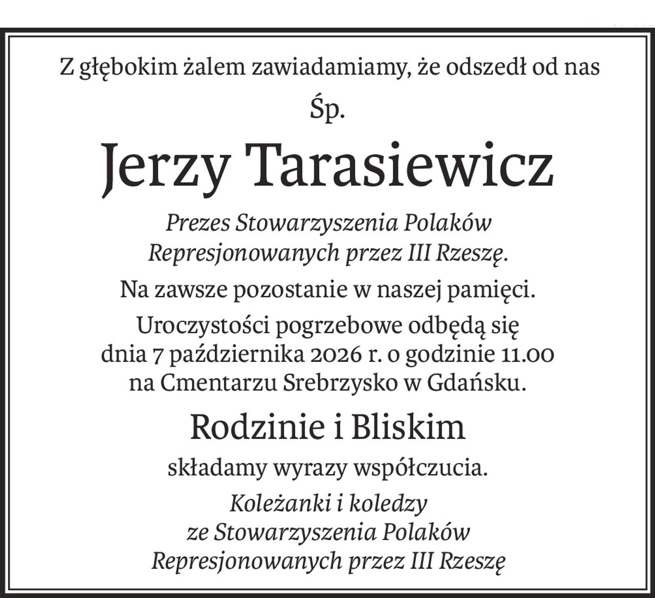 Z głębokim żalem zawiadamiamy, że odszedł od nas
Śp.
Jerzy Tarasiewicz
Prezes Stowarzyszenia Polaków
Represjonowanych przez III Rzeszę.
Na zawsze pozostanie w naszej pamięci.
Uroczystości pogrzebowe odbędą się
dnia 7 października 2026 r. o godzinie 11.00
na Cmentarzu Srebrzysko w Gdańsku.
Rodzinie i Bliskim
składamy wyrazy współczucia.
Koleżanki i koledzy 
ze Stowarzyszenia Polaków
Represjonowanych przez III Rzeszę