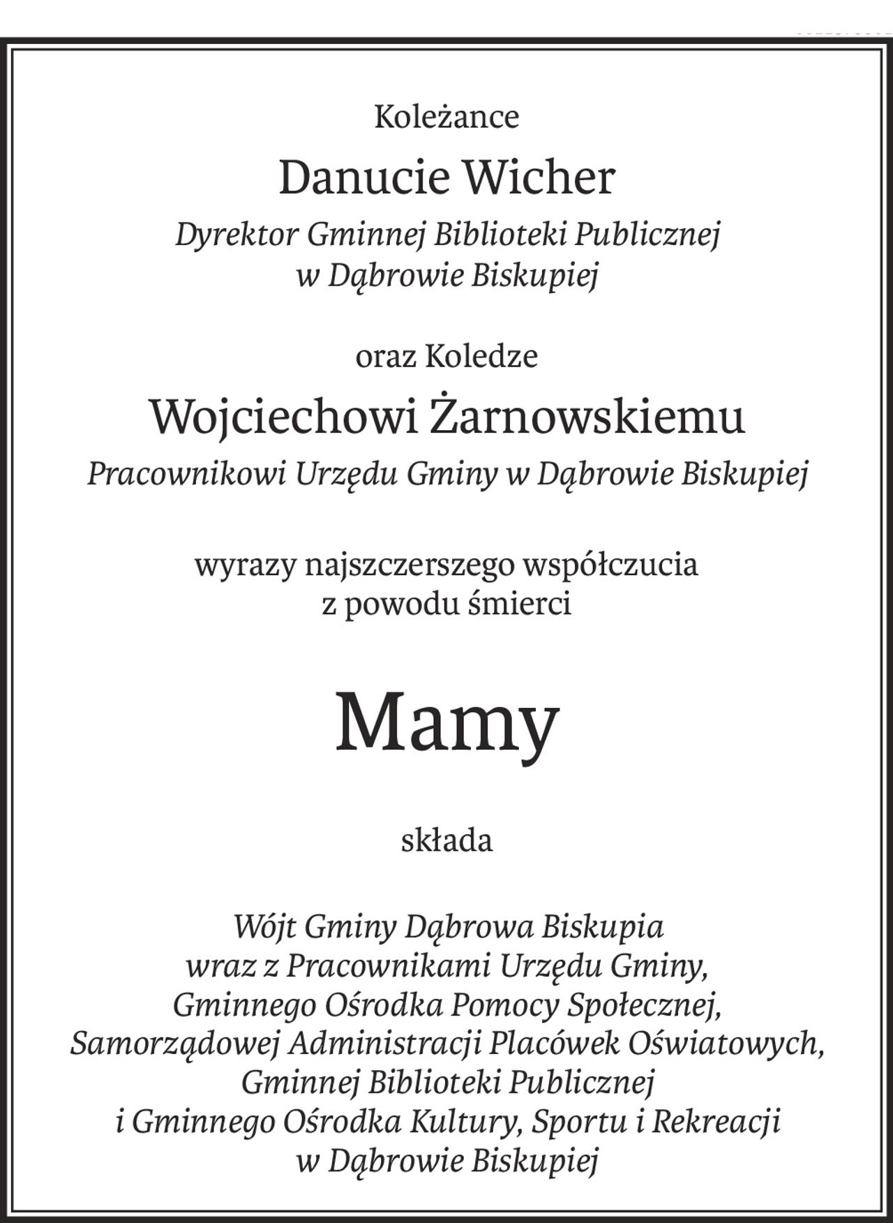 Koleżance
Danucie Wicher
Dyrektor Gminnej Biblioteki Publicznej 
w Dąbrowie Biskupiej
oraz Koledze
Wojciechowi Żarnowskiemu
Pracownikowi Urzędu Gminy w Dąbrowie Biskupiej
wyrazy najszczerszego współczucia
z powodu śmierci
Mamy
składa
Wójt Gminy Dąbrowa Biskupia 
wraz z Pracownikami Urzędu Gminy, 
Gminnego Ośrodka Pomocy Społecznej, 
Samorządowej Administracji Placówek Oświatowych, 
Gminnej Biblioteki Publicznej 
i Gminnego Ośrodka Kultury, Sportu i Rekreacji 
w Dąbrowie Biskupiej