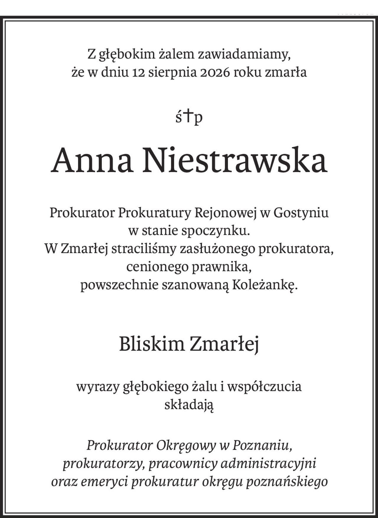 Z głębokim żalem zawiadamiamy,
że w dniu 12 sierpnia 2026 roku zmarła
ś+p
Anna Niestrawska
Prokurator Prokuratury Rejonowej w Gostyniu
w stanie spoczynku.
W Zmarłej straciliśmy zasłużonego prokuratora,
cenionego prawnika,
powszechnie szanowaną Koleżankę.
Bliskim Zmarłej
wyrazy głębokiego żalu i współczucia
składają
Prokurator Okręgowy w Poznaniu,
prokuratorzy, pracownicy administracyjni
oraz emeryci prokuratur okręgu poznańskiego