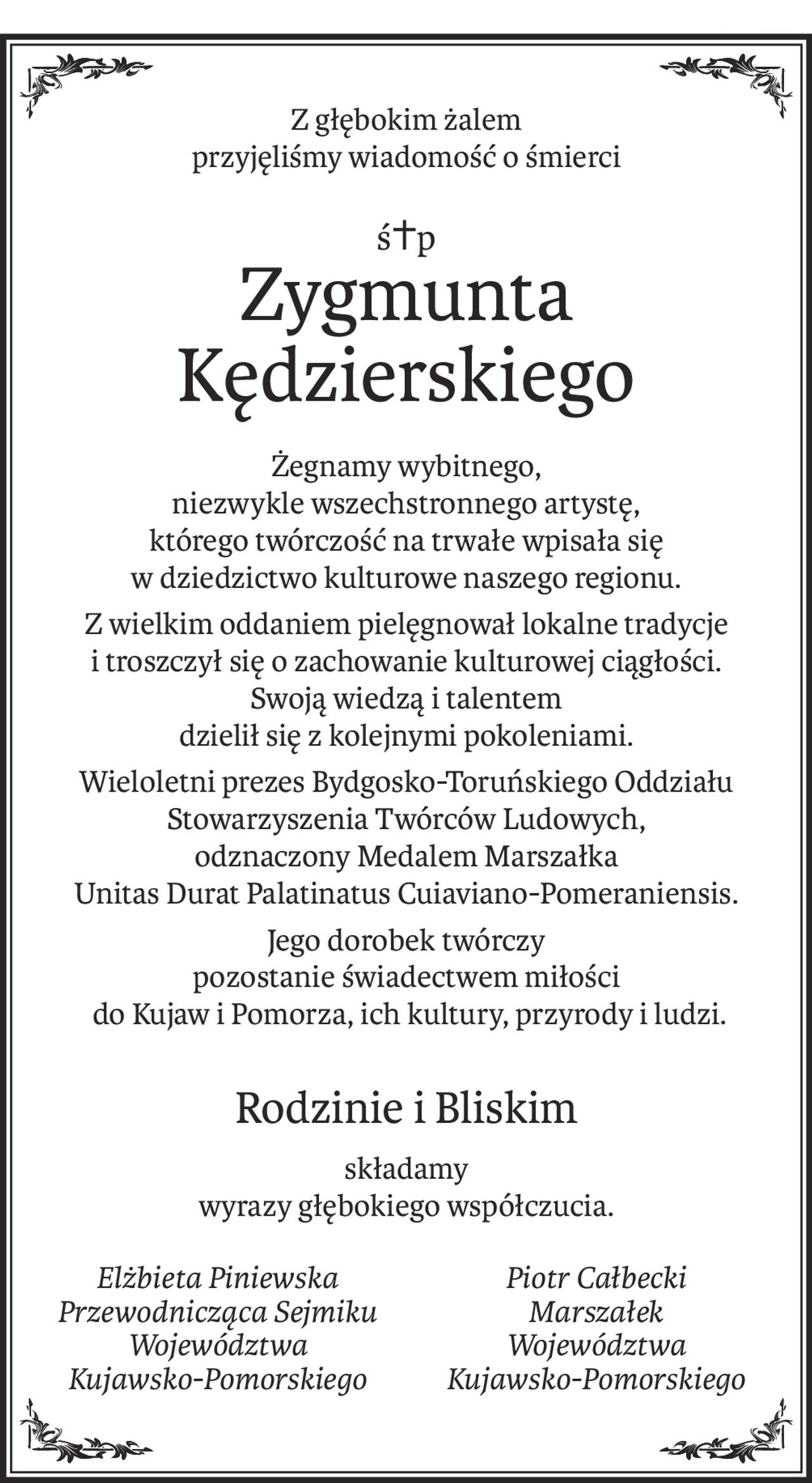 Z głębokim żalem 
przyjęliśmy wiadomość o śmierci
ś+p
Zygmunta
Kędzierskiego
Żegnamy wybitnego, 
niezwykle wszechstronnego artystę, 
którego twórczość na trwałe wpisała się 
w dziedzictwo kulturowe naszego regionu.
Z wielkim oddaniem pielęgnował lokalne tradycje i troszczył się o zachowanie kulturowej ciągłości.
Swoją wiedzą i talentem 
dzielił się z kolejnymi pokoleniami.
Wieloletni prezes Bydgosko-Toruńskiego Oddziału Stowarzyszenia Twórców Ludowych, 
odznaczony Medalem Marszałka 
Unitas Durat Palatinatus Cuiaviano-Pomeraniensis.
Jego dorobek twórczy 
pozostanie świadectwem miłości
 do Kujaw i Pomorza, ich kultury, przyrody i ludzi.
Rodzinie i Bliskim
składamy 
wyrazy głębokiego współczucia.
Elżbieta Piniewska
Przewodnicząca Sejmiku
Województwa 
Kujawsko-Pomorskiego
Piotr Całbecki 
Marszałek 
Województwa 
Kujawsko-Pomorskiego