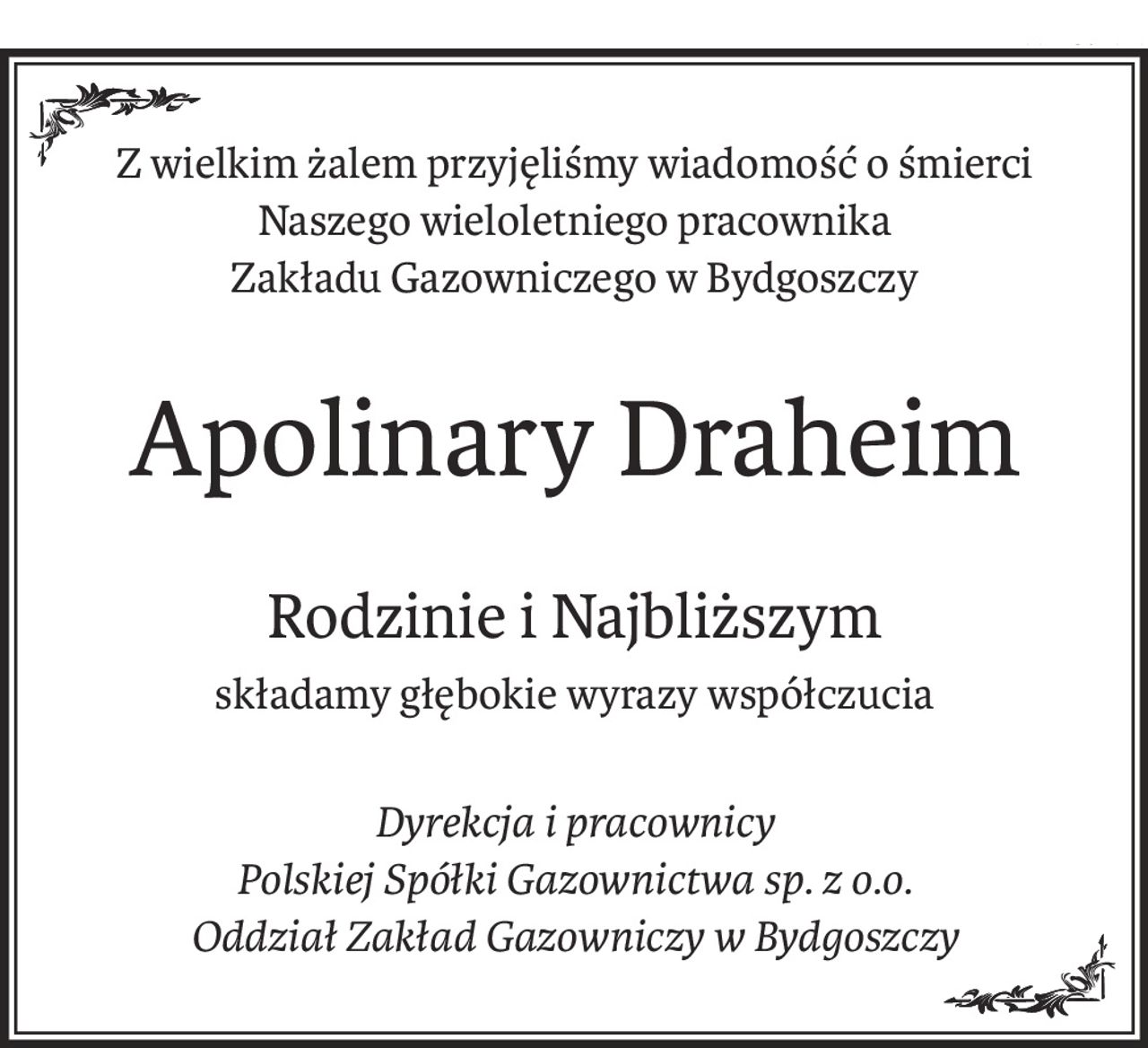 Z wielkim żalem przyjęliśmy wiadomość o śmierci
Naszego wieloletniego pracownika
Zakładu Gazowniczego w Bydgoszczy
Apolinary Draheim
Rodzinie i Najbliższym
składamy głębokie wyrazy współczucia
Dyrekcja i pracownicy
Polskiej Spółki Gazownictwa sp. z o.o.
Oddział Zakład Gazowniczy w Bydgoszczy