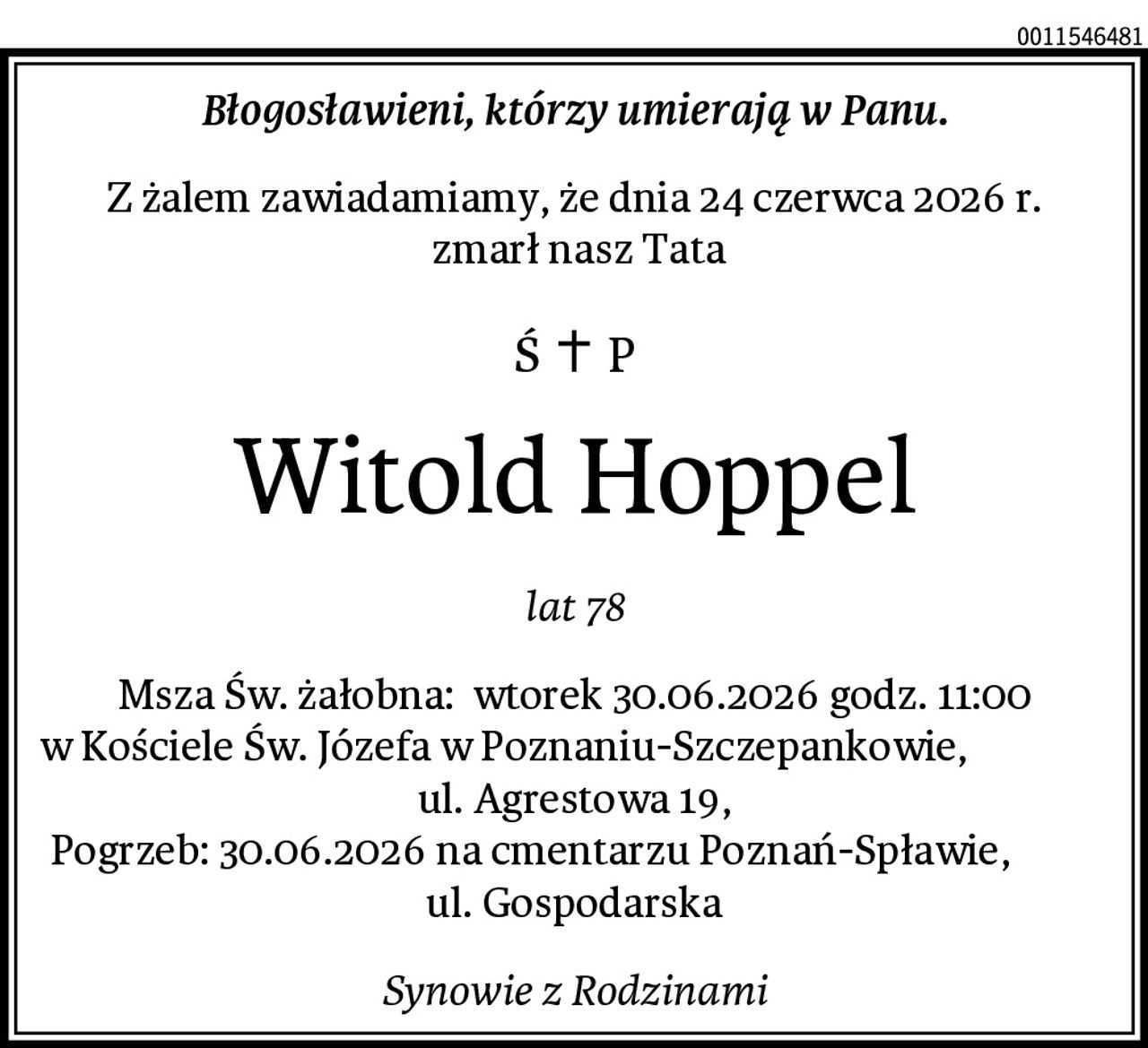 Błogosławieni, którzy umierają w Panu.
Z żalem zawiadamiamy, że dnia 24 czerwca 2026 r.
 zmarł nasz Tata
Witold Hoppel
lat 78
Msza Św. żałobna:  wtorek 30.06.2026 godz. 11:00 w Kościele Św. Józefa w Poznaniu-Szczepankowie,                 ul. Agrestowa 19,
 Pogrzeb: 30.06.2026 na cmentarzu Poznań-Spławie,            ul. Gospodarska
Synowie z Rodzinami