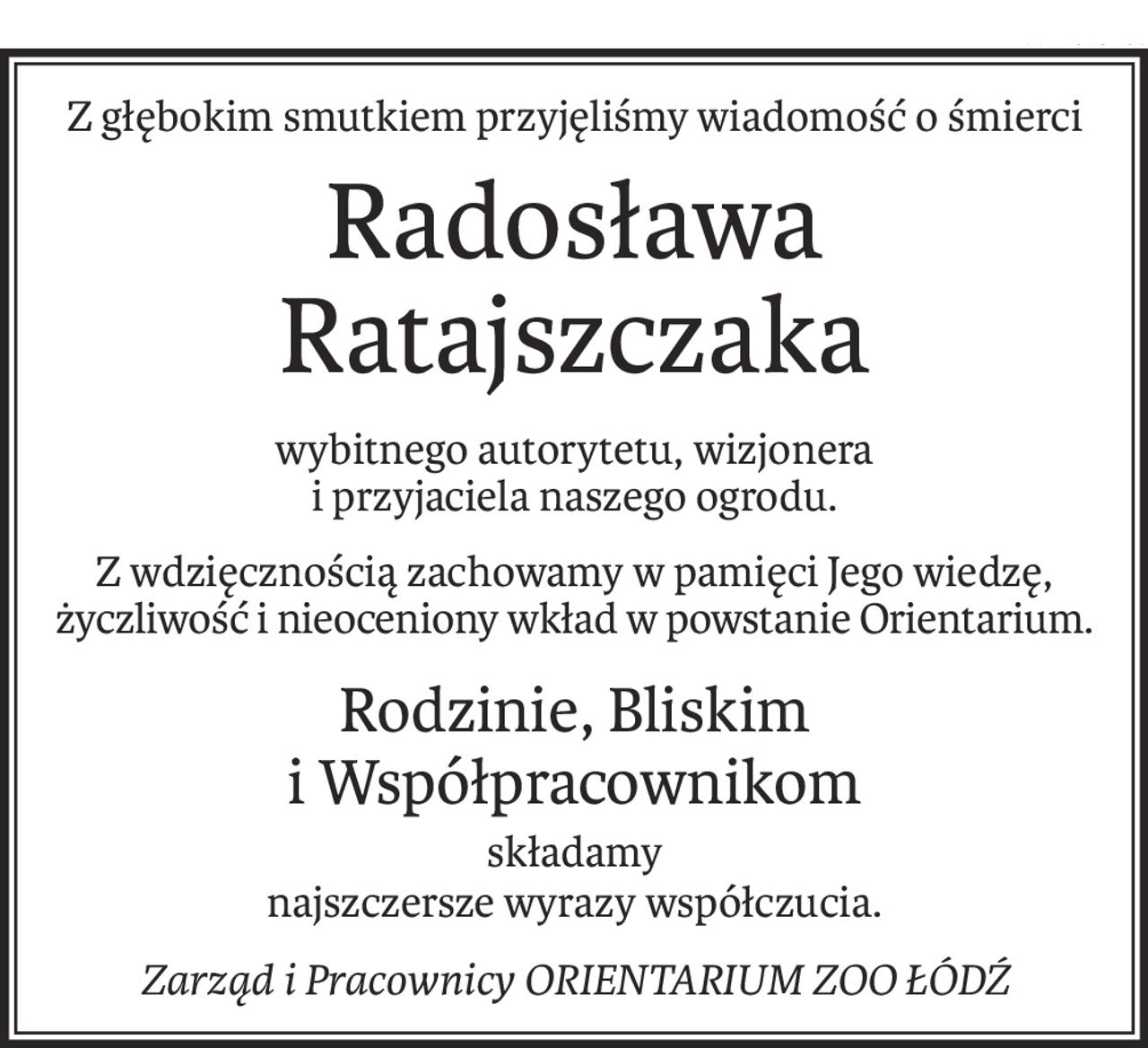 Z głębokim smutkiem przyjęliśmy wiadomość o śmierci
Radosława Ratajszczaka
wybitnego autorytetu, wizjonera
i przyjaciela naszego ogrodu.
Z wdzięcznością zachowamy w pamięci Jego wiedzę, życzliwość i nieoceniony wkład w powstanie Orientarium.
Rodzinie, Bliskim 
i Współpracownikom
składamy
najszczersze wyrazy współczucia.
Zarząd i Pracownicy ORIENTARIUM ZOO ŁÓDŹ