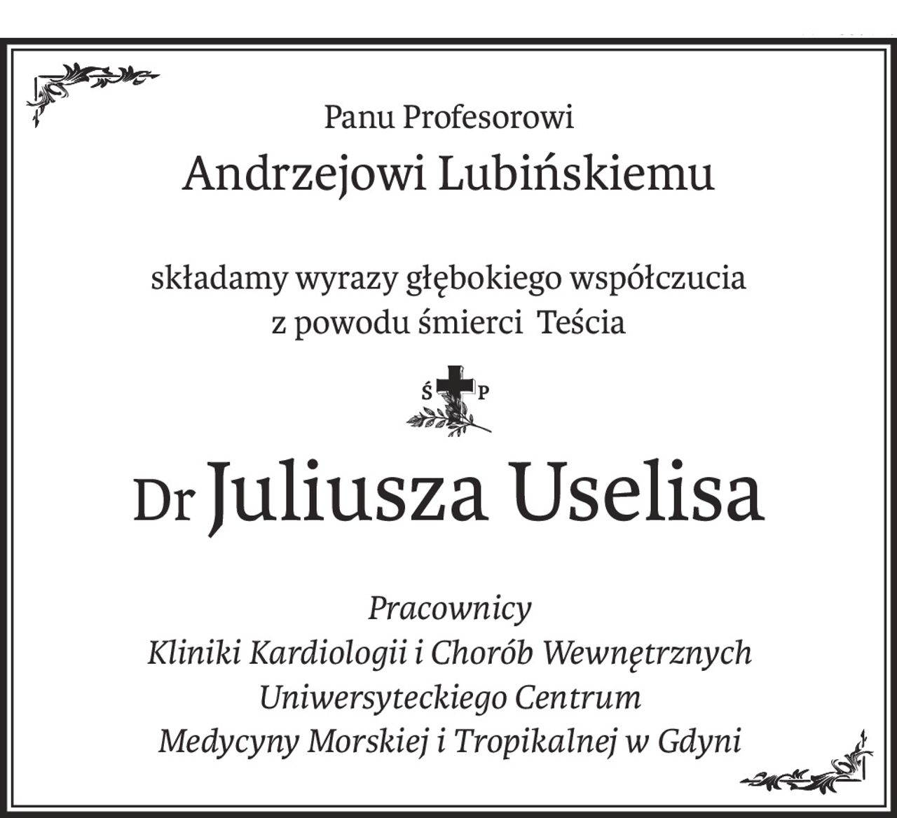 Panu Profesorowi
Andrzejowi Lubińskiemu
składamy wyrazy głębokiego współczucia
z powodu śmierci Teścia
ś+p
DrJuliusza Uselisa
Pracownicy
Kliniki Kardiologii i Chorób Wewnętrznych
Uniwersyteckiego Centrum
Medycyny Morskiej i Tropikalnej w Gdyni