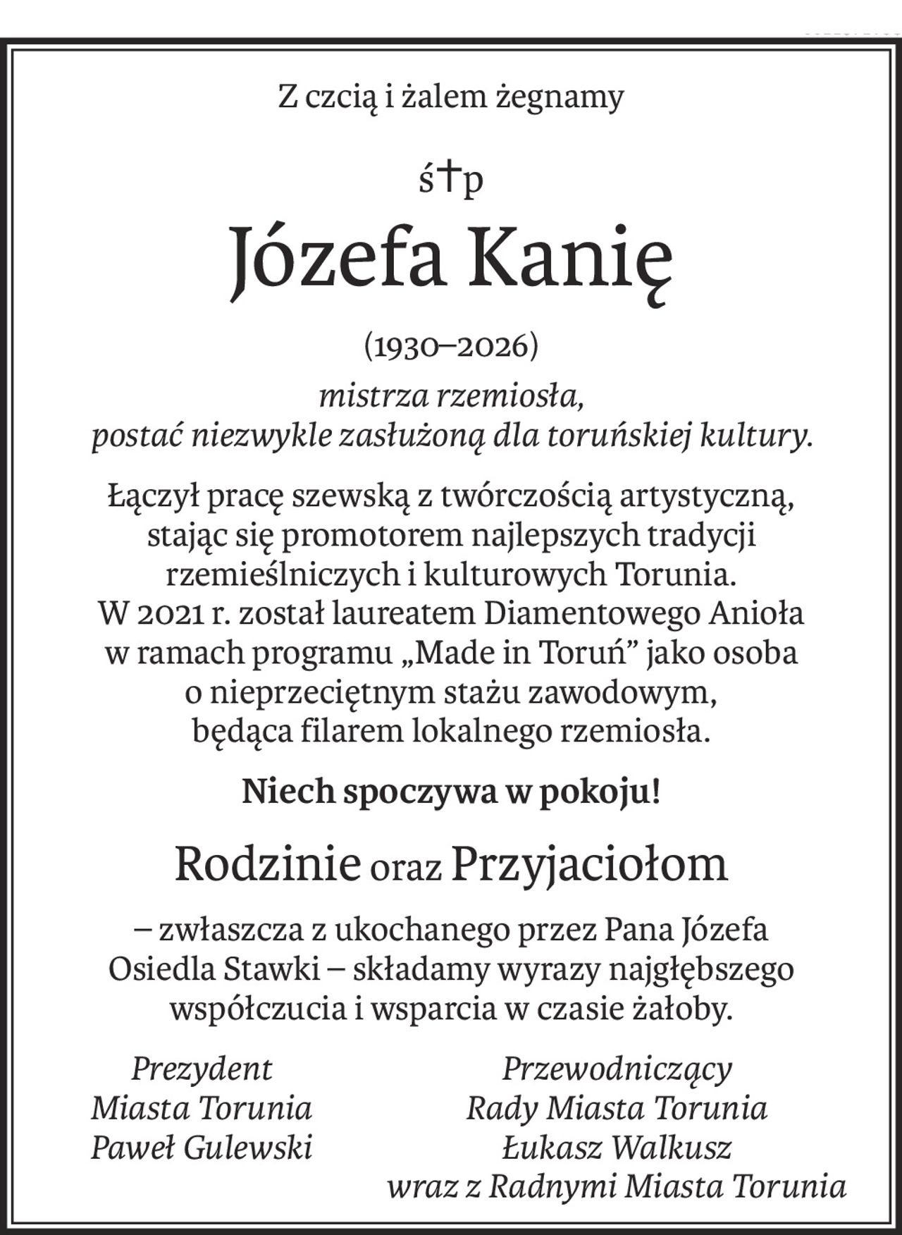 Z czcią i żalem żegnamy
ś+p
Józefa Kanię
(1930–2026)
mistrza rzemiosła,
postać niezwykle zasłużoną dla toruńskiej kultury.
Łączył pracę szewską z twórczością artystyczną, 
stając się promotorem najlepszych tradycji
rzemieślniczych i kulturowych Torunia.
W 2021 r. został laureatem Diamentowego Anioła
w ramach programu „Made in Toruń” jako osoba
o nieprzeciętnym stażu zawodowym, 
będąca filarem lokalnego rzemiosła.
Niech spoczywa w pokoju!
Rodzinie orazPrzyjaciołom
– zwłaszcza z ukochanego przez Pana Józefa
Osiedla Stawki – składamy wyrazy najgłębszego współczucia i wsparcia w czasie żałoby.
PrezydentPrzewodniczący
Miasta ToruniaRady Miasta Torunia
Paweł GulewskiŁukasz Walkusz
wraz z Radnymi Miasta Torunia