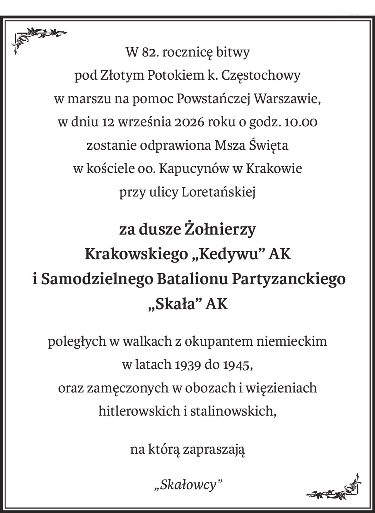 W 82. rocznicę bitwy
pod Złotym Potokiem k. Częstochowy
w marszu na pomoc Powstańczej Warszawie,
w dniu 12 września 2026 roku o godz. 10.00
zostanie odprawiona Msza Święta
w kościele oo. Kapucynów w Krakowie
przy ulicy Loretańskiej
za dusze Żołnierzy
Krakowskiego „Kedywu” AK
 i Samodzielnego Batalionu Partyzanckiego
„Skała” AK
poległych w walkach z okupantem niemieckim
w latach 1939 do 1945,
oraz zamęczonych w obozach i więzieniach
hitlerowskich i stalinowskich,
na którą zapraszają
„Skałowcy”