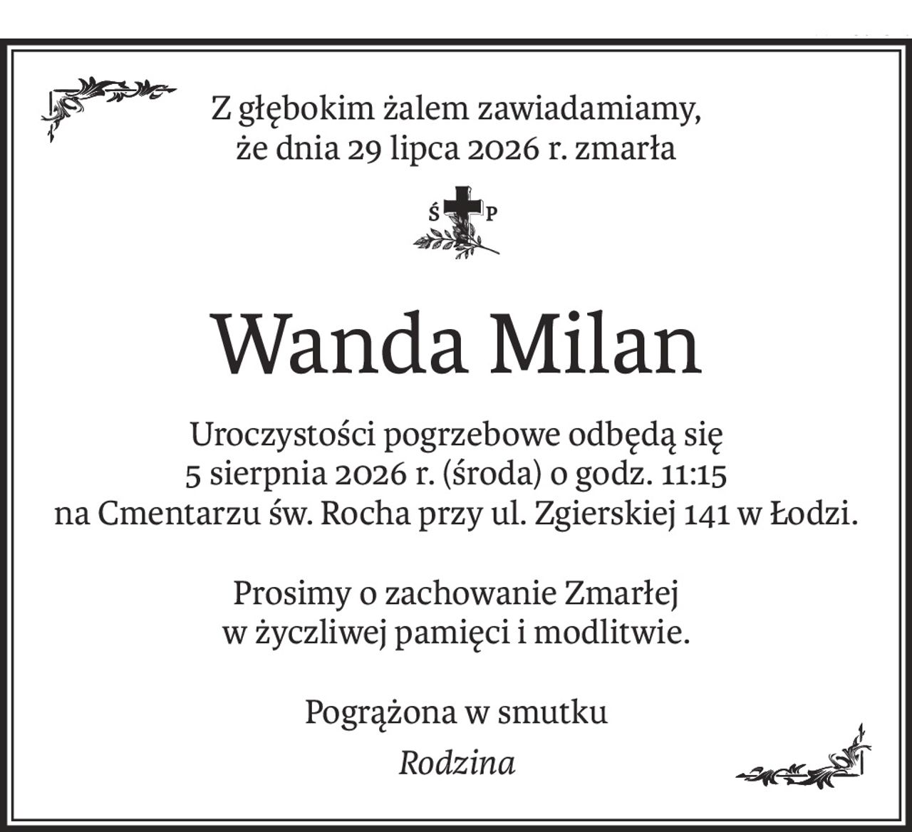 Z głębokim żalem zawiadamiamy,
że dnia 29 lipca 2026 r. zmarła
Wanda Milan
Uroczystości pogrzebowe odbędą się
5 sierpnia 2026 r. (środa) o godz. 11:15
na Cmentarzu św. Rocha przy ul. Zgierskiej 141 w Łodzi.
Prosimy o zachowanie Zmarłej
w życzliwej pamięci i modlitwie.
Pogrążona w smutku
Rodzina
