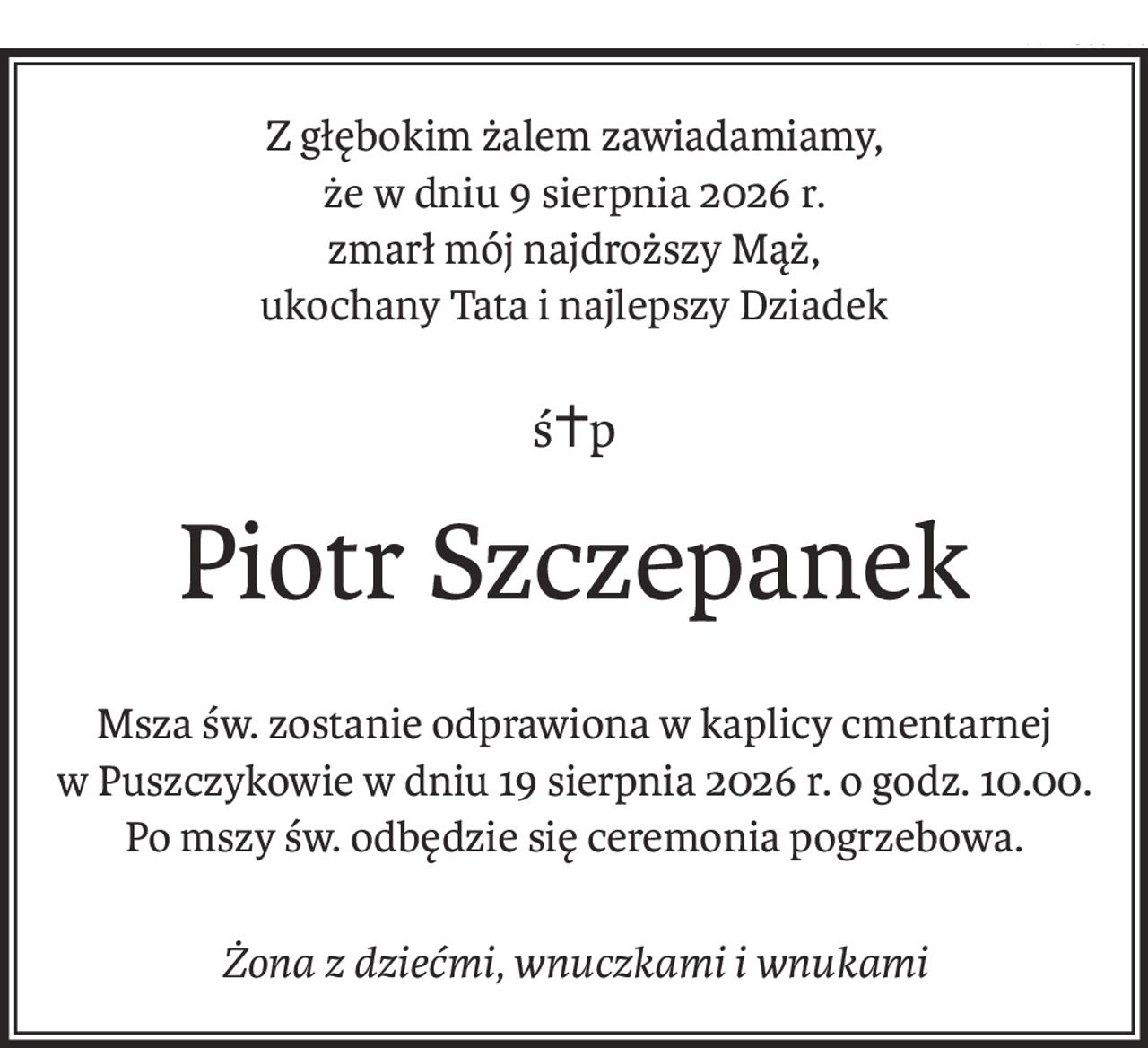 Z głębokim żalem zawiadamiamy,
że w dniu 9 sierpnia 2026 r.
zmarł mój najdroższy Mąż,
ukochany Tata i najlepszy Dziadek
ś+p
Piotr Szczepanek
Msza św. zostanie odprawiona w kaplicy cmentarnej
w Puszczykowie w dniu 19 sierpnia 2026 r. o godz. 10.00.
Po mszy św. odbędzie się ceremonia pogrzebowa.
Żona z dziećmi, wnuczkami i wnukami