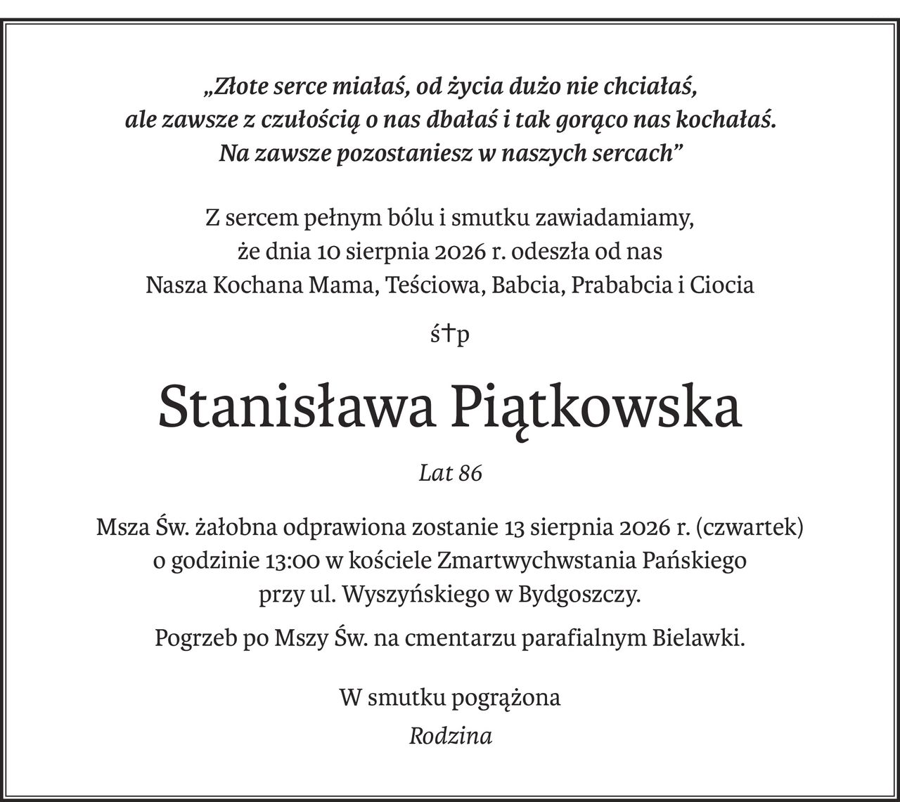 „Złote serce miałaś, od życia dużo nie chciałaś,
ale zawsze z czułością o nas dbałaś i tak gorąco nas kochałaś.
Na zawsze pozostaniesz w naszych sercach”
Z sercem pełnym bólu i smutku zawiadamiamy,
że dnia 10 sierpnia 2026 r. odeszła od nas
Nasza Kochana Mama, Teściowa, Babcia, Prababcia i Ciocia
ś+p
Stanisława Piątkowska
Lat 86
Msza Św. żałobna odprawiona zostanie 13 sierpnia 2026 r. (czwartek)
o godzinie 13:00 w kościele Zmartwychwstania Pańskiego
przy ul. Wyszyńskiego w Bydgoszczy.
Pogrzeb po Mszy Św. na cmentarzu parafialnym Bielawki.
W smutku pogrążona
Rodzina