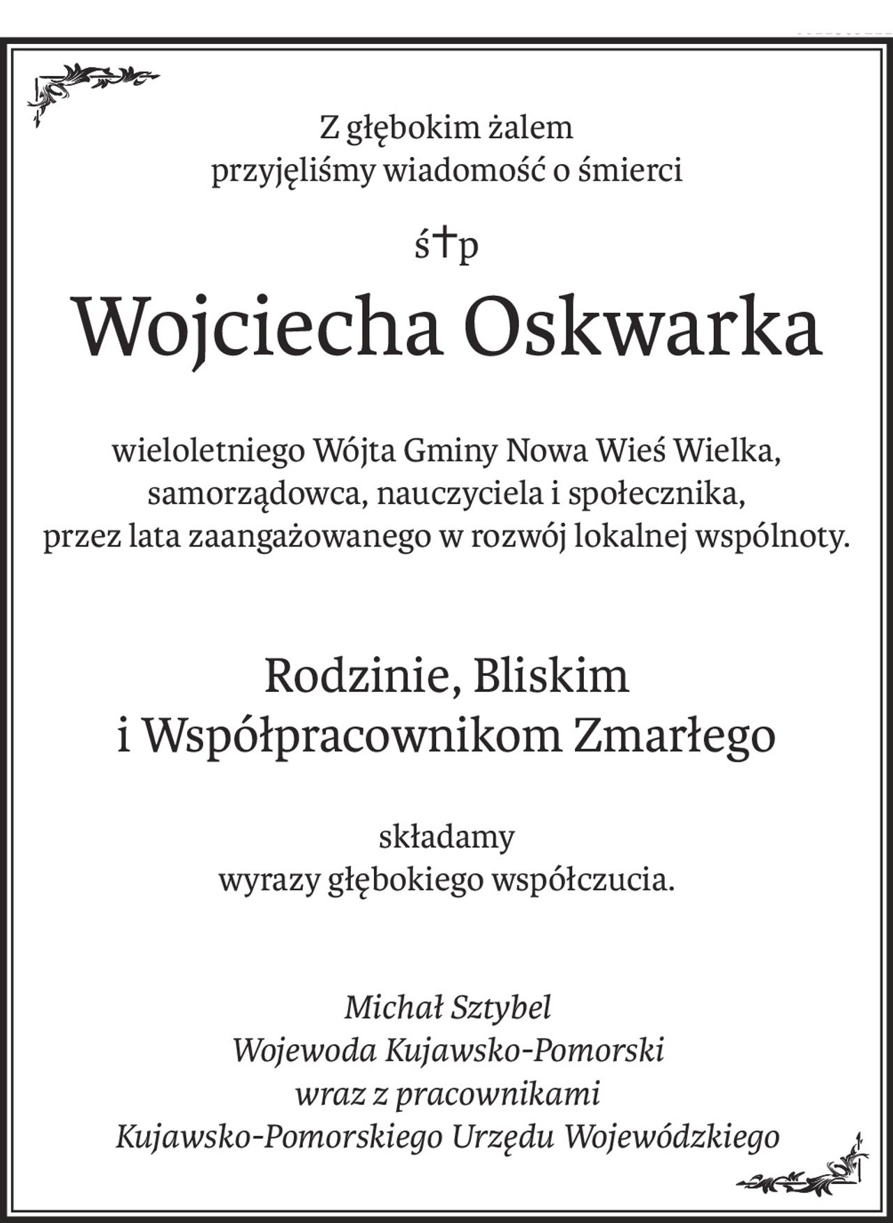 Z głębokim żalem
przyjęliśmy wiadomość o śmierci
ś+p
Wojciecha Oskwarka
wieloletniego Wójta Gminy Nowa Wieś Wielka,
samorządowca, nauczyciela i społecznika,
przez lata zaangażowanego w rozwój lokalnej wspólnoty.
Rodzinie, Bliskim 
i Współpracownikom Zmarłego
składamy
wyrazy głębokiego współczucia.
Michał Sztybel
Wojewoda Kujawsko-Pomorski
wraz z pracownikami
Kujawsko-Pomorskiego Urzędu Wojewódzkiego
