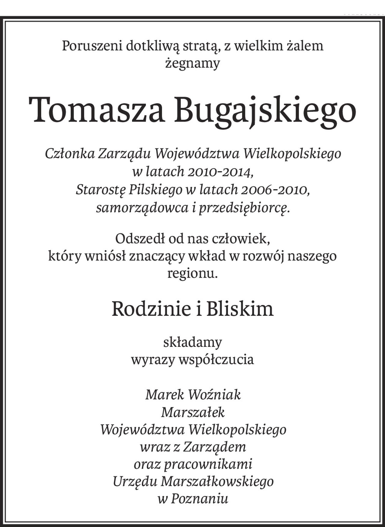 Poruszeni dotkliwą stratą, z wielkim żalem

żegnamy

Tomasza Bugajskiego

Członka Zarządu Województwa Wielkopolskiego

w latach 2010-2014,

Starostę Pilskiego w latach 2006-2010,

samorządowca i przedsiębiorcę.

 

Odszedł od nas człowiek,

który wniósł znaczący wkład w rozwój naszego regionu.

 

 

Rodzinie i Bliskim

składamy

wyrazy współczucia

Marek Woźniak

Marszałek

Województwa Wielkopolskiego

wraz z Zarządem

oraz pracownikami

Urzędu Marszałkowskiego w Poznaniu