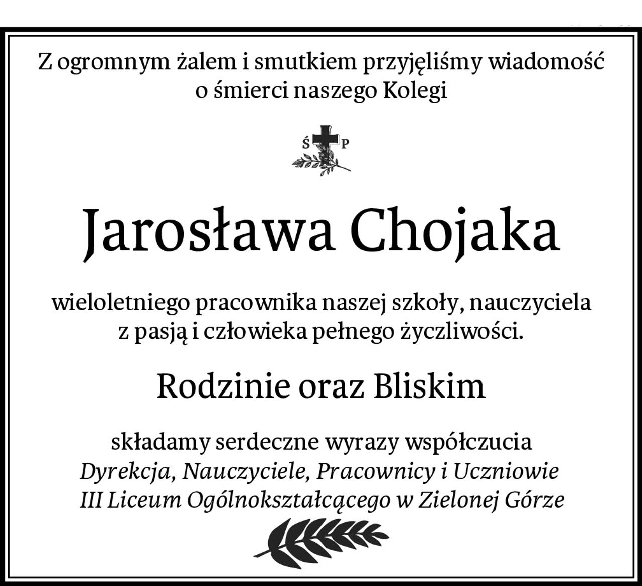 Z ogromnym żalem i smutkiem przyjęliśmy wiadomość o śmierci naszego Kolegi
Jarosława Chojaka
wieloletniego pracownika naszej szkoły, nauczyciela z pasją i człowieka pełnego życzliwości.
Rodzinie oraz Bliskim
składamy serdeczne wyrazy współczucia
Dyrekcja, Nauczyciele, Pracownicy i Uczniowie 
III Liceum Ogólnokształcącego w Zielonej Górze