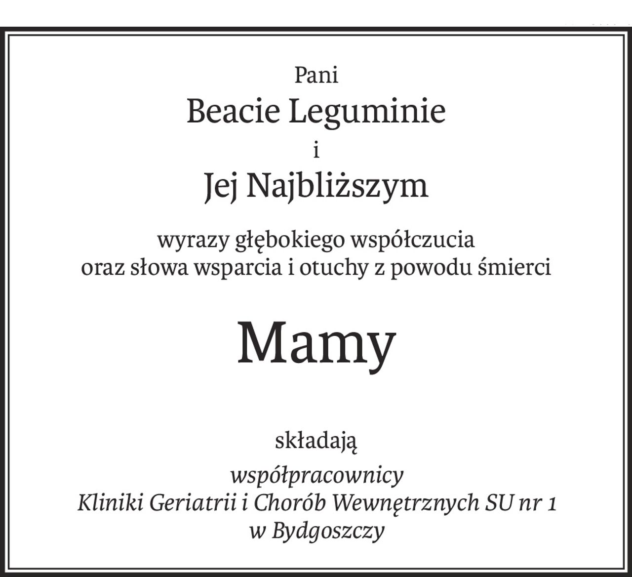Pani
Beacie Leguminie
i
Jej Najbliższym
wyrazy głębokiego współczucia
oraz słowa wsparcia i otuchy z powodu śmierci
Mamy
składają
współpracownicy 
Kliniki Geriatrii i Chorób Wewnętrznych SU nr 1 
w Bydgoszczy