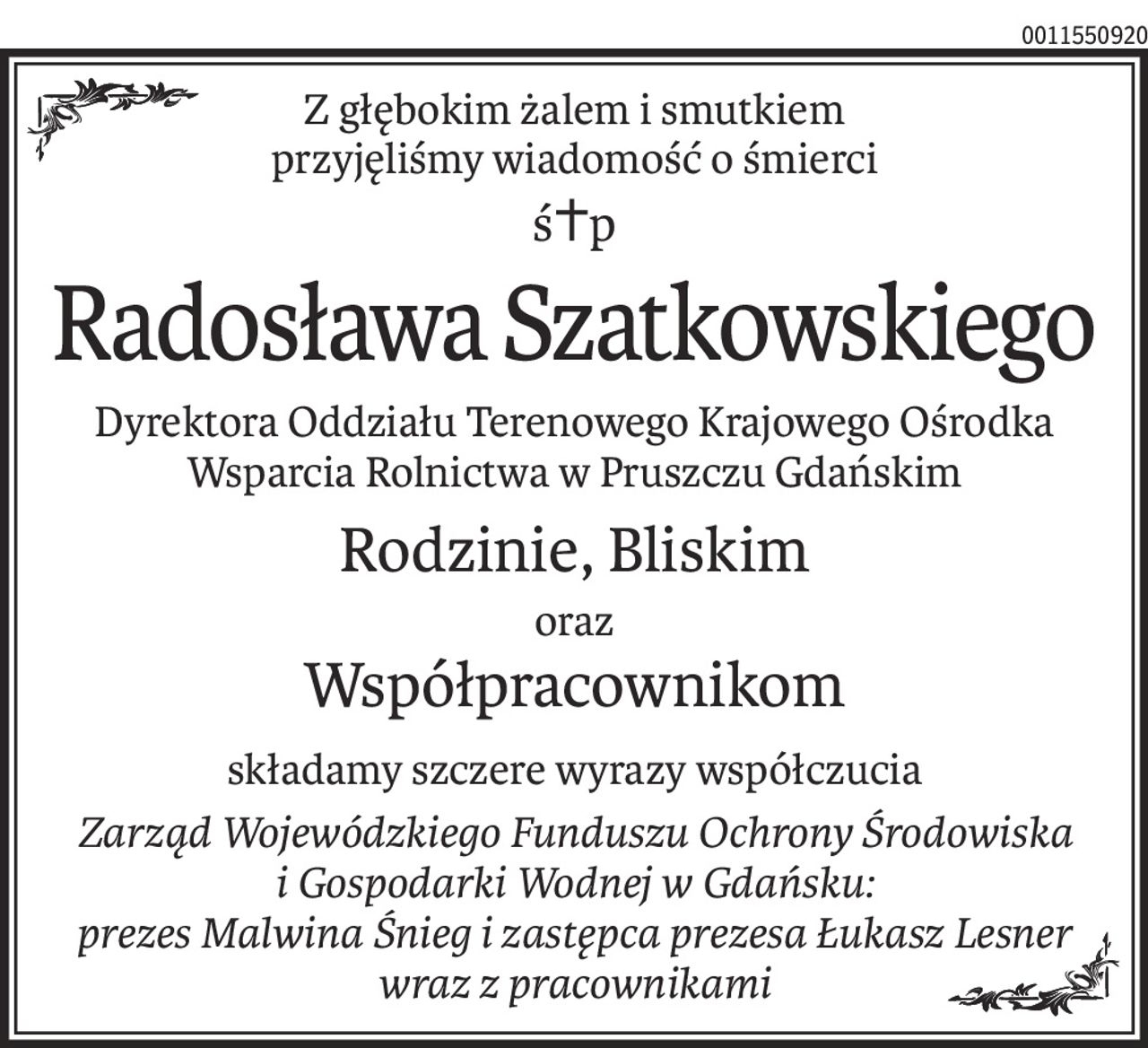 Z głębokim żalem i smutkiem
przyjęliśmy wiadomość o śmierci
ś+p
Radosława Szatkowskiego
Dyrektora Oddziału Terenowego Krajowego Ośrodka Wsparcia Rolnictwa w Pruszczu Gdańskim
Rodzinie, Bliskim
oraz
Współpracownikom
składamy szczere wyrazy współczucia
Zarząd Wojewódzkiego Funduszu Ochrony Środowiska 
i Gospodarki Wodnej w Gdańsku:
prezes Malwina Śnieg i zastępca prezesa Łukasz Lesner
wraz z pracownikami