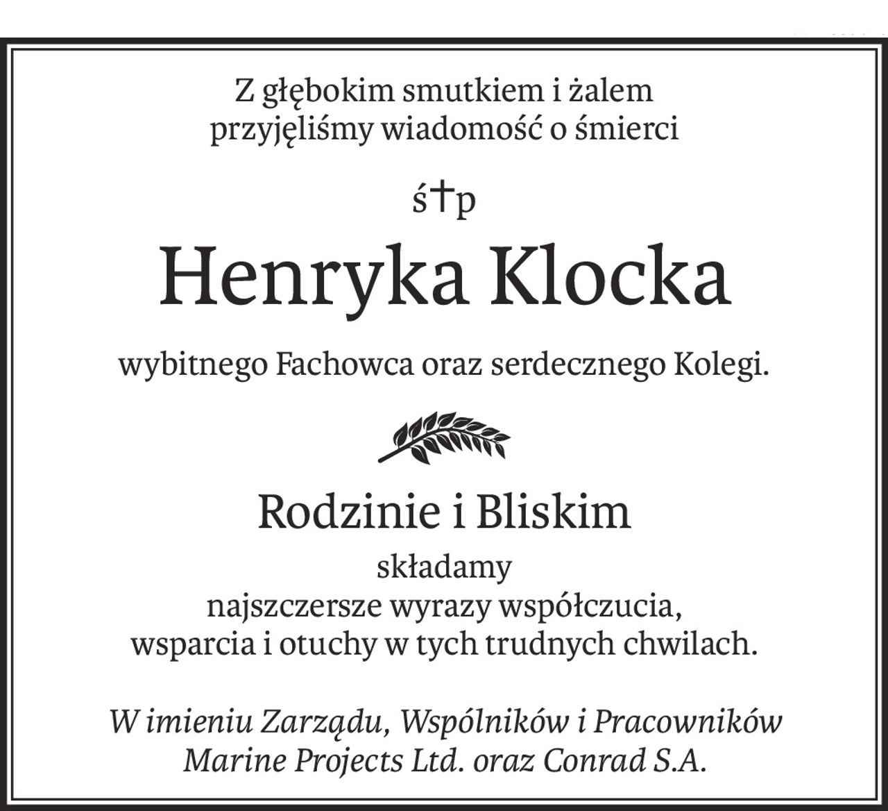Z głębokim smutkiem i żalem
przyjęliśmy wiadomość o śmierci
ś+p
Henryka Klocka
wybitnego Fachowca oraz serdecznego Kolegi.
Rodzinie i Bliskim
składamy
najszczersze wyrazy współczucia,
wsparcia i otuchy w tych trudnych chwilach.
W imieniu Zarządu, Wspólników i Pracowników
Marine Projects Ltd. oraz Conrad S.A.