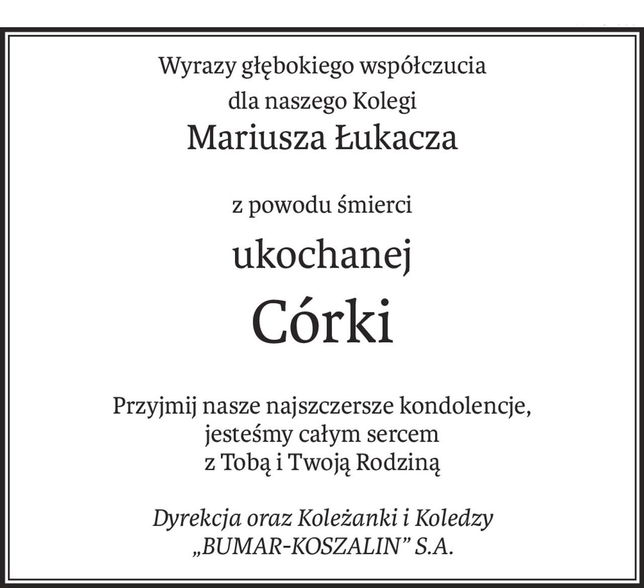 Wyrazy głębokiego współczucia
dla naszego Kolegi
Mariusza Łukacza
z powodu śmierci
ukochanej
Córki
Przyjmij nasze najszczersze kondolencje,
jesteśmy całym sercem
z Tobą i Twoją Rodziną
Dyrekcja oraz Koleżanki i Koledzy
„BUMAR-KOSZALIN” S.A.