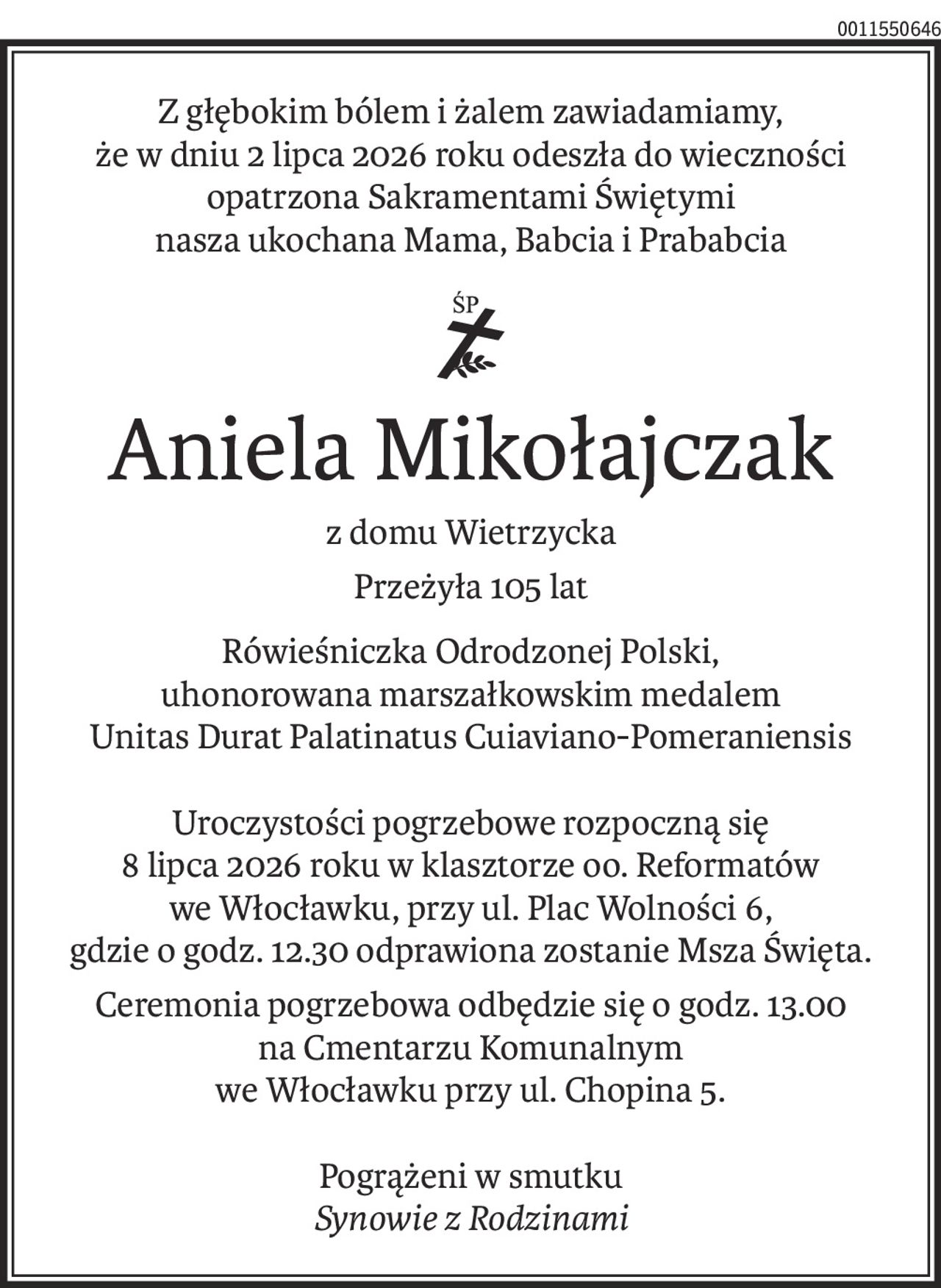 Z głębokim bólem i żalem zawiadamiamy,
że w dniu 2 lipca 2026 roku odeszła do wieczności opatrzona Sakramentami Świętymi
nasza ukochana Mama, Babcia i Prababcia
ś+p
Aniela Mikołajczak
z domu Wietrzycka
Przeżyła 105 lat
Rówieśniczka Odrodzonej Polski,
uhonorowana marszałkowskim medalem
Unitas Durat Palatinatus Cuiaviano-Pomeraniensis
Uroczystości pogrzebowe rozpoczną się
8 lipca 2026 roku w klasztorze oo. Reformatów
we Włocławku, przy ul. Plac Wolności 6,
gdzie o godz. 12.30 odprawiona zostanie Msza Święta.
Ceremonia pogrzebowa odbędzie się o godz. 13.30
na Cmentarzu Komunalnym
we Włocławku przy ul. Chopina 5.
Pogrążeni w smutku
Synowie z Rodzinami