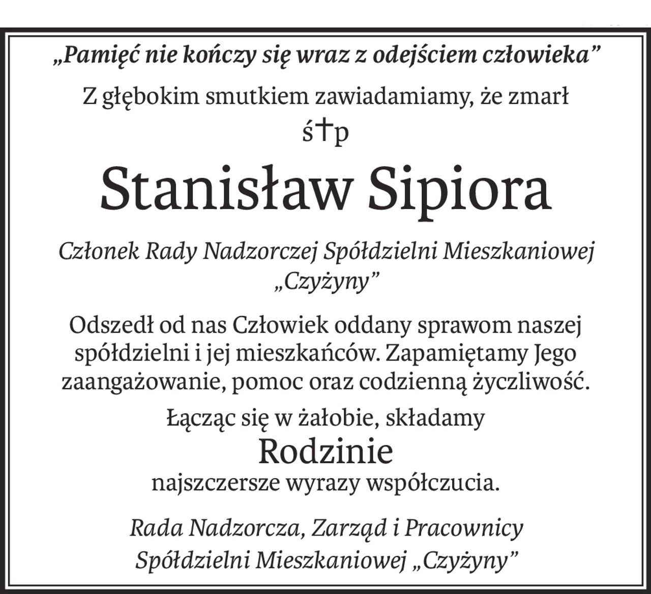 „Pamięć nie kończy się wraz z odejściem człowieka”
Z głębokim smutkiem zawiadamiamy, że zmarł
ś+p
Stanisław Sipiora
Członek Rady Nadzorczej Spółdzielni Mieszkaniowej „Czyżyny”
Odszedł od nas Człowiek oddany sprawom naszej spółdzielni i jej mieszkańców. Zapamiętamy Jego zaangażowanie, pomoc oraz codzienną życzliwość.
Łącząc się w żałobie, składamy
Rodzinie
najszczersze wyrazy współczucia.
Rada Nadzorcza, Zarząd i Pracownicy
Spółdzielni Mieszkaniowej „Czyżyny”