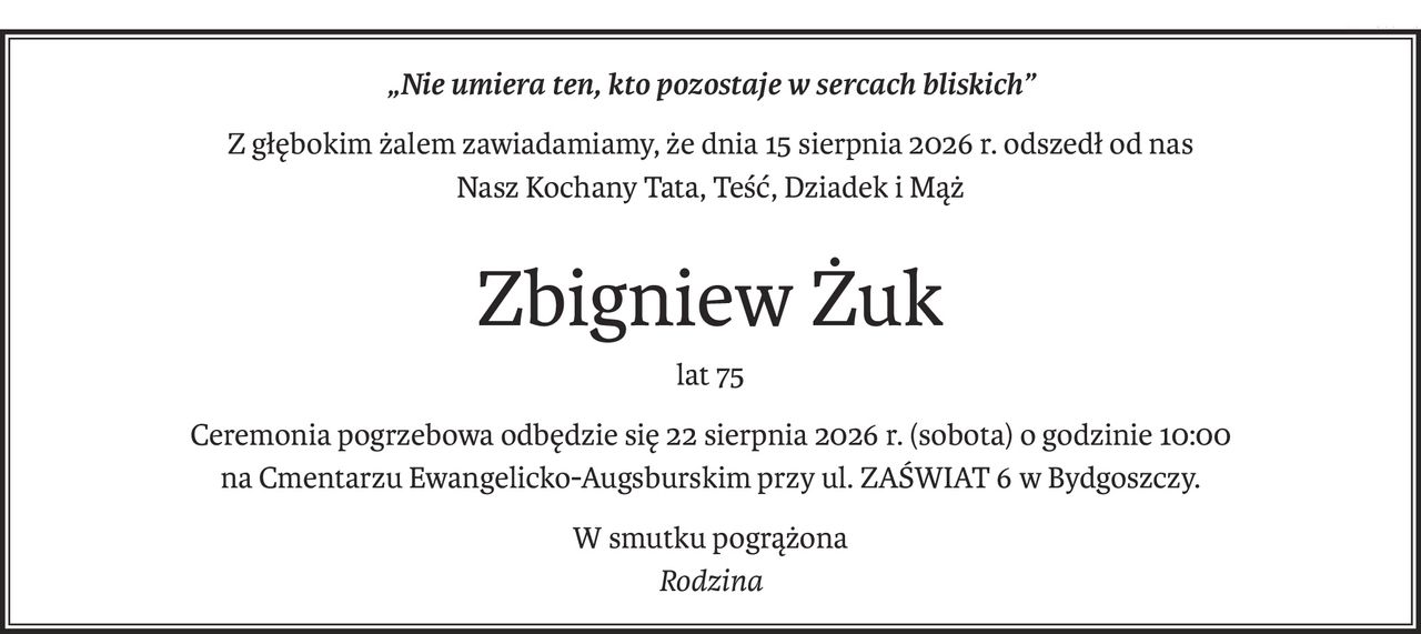 „Nie umiera ten, kto pozostaje w sercach bliskich”
Z głębokim żalem zawiadamiamy, że dnia 15 sierpnia 2026 r. odszedł od nas
Nasz Kochany Tata, Teść, Dziadek i Mąż
Zbigniew Żuk
lat 75
Ceremonia pogrzebowa odbędzie się 22 sierpnia 2026 r. (sobota) o godzinie 10:00 
na Cmentarzu Ewangelicko-Augsburskim przy ul. ZAŚWIAT 6 w Bydgoszczy.
W smutku pogrążona
Rodzina