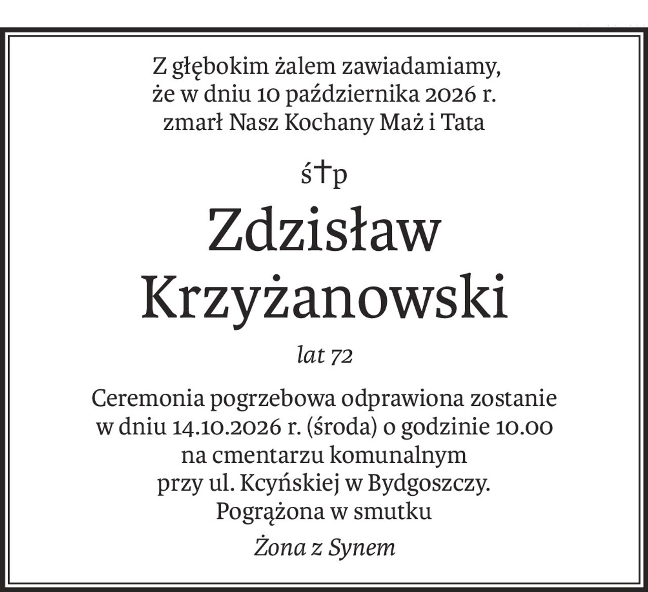Z głębokim żalem zawiadamiamy,
że w dniu 10 października 2026 r.
zmarł Nasz Kochany Maż i Tata
ś+p
Zdzisław Krzyżanowski
lat 72
Ceremonia pogrzebowa odprawiona zostanie
w dniu 14.10.2026 r. (środa) o godzinie 10.00
na cmentarzu komunalnym
przy ul. Kcyńskiej w Bydgoszczy.
Pogrążona w smutku
Żona z Synem