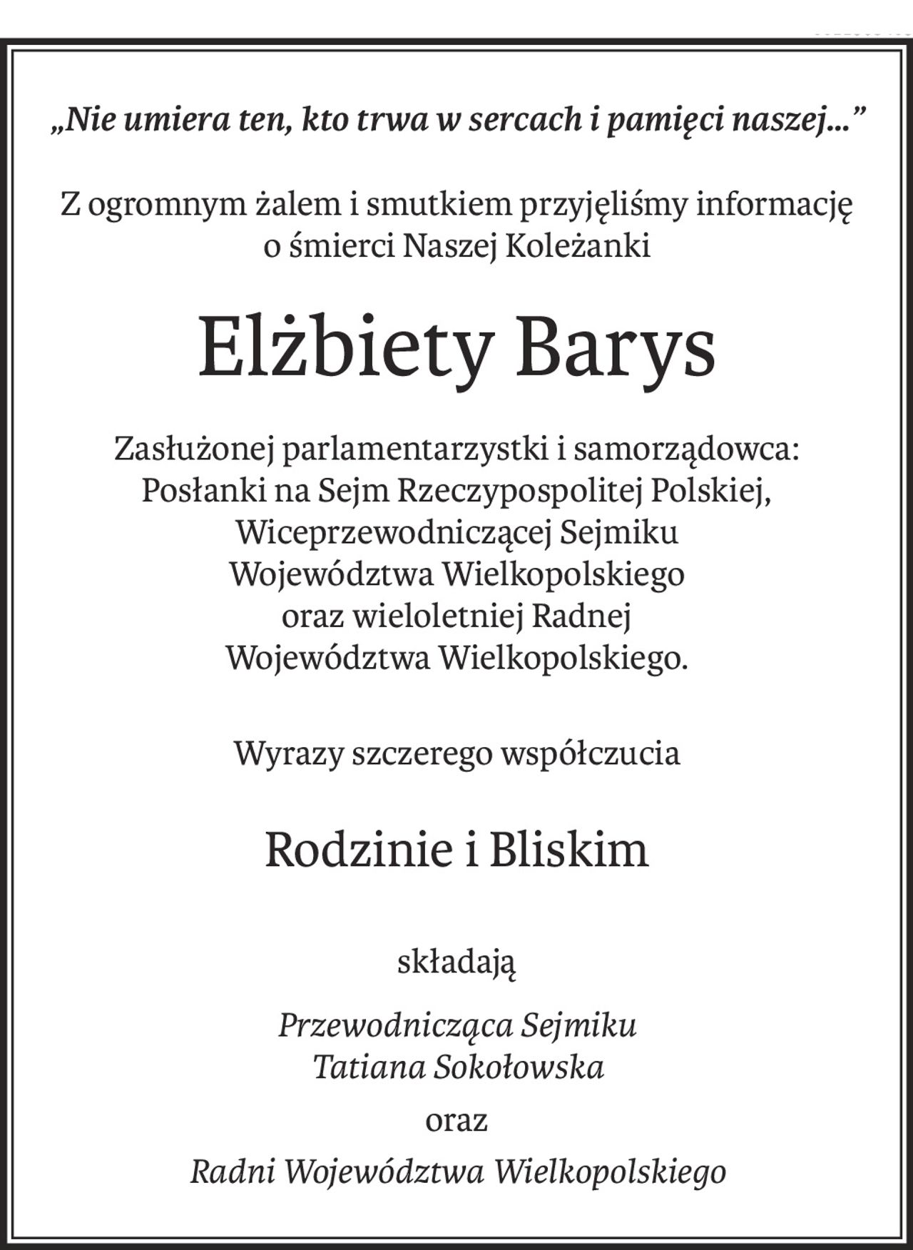 „Nie umiera ten, kto trwa w sercach i pamięci naszej…”
Z ogromnym żalem i smutkiem przyjęliśmy informację
o śmierci Naszej Koleżanki
Elżbiety Barys
Zasłużonej parlamentarzystki i samorządowca:
Posłanki na Sejm Rzeczypospolitej Polskiej,
Wiceprzewodniczącej Sejmiku
Województwa Wielkopolskiego
oraz wieloletniej Radnej
Województwa Wielkopolskiego.
Wyrazy szczerego współczucia
Rodzinie i Bliskim
składają
Przewodnicząca Sejmiku
Tatiana Sokołowska
oraz
Radni Województwa Wielkopolskiego