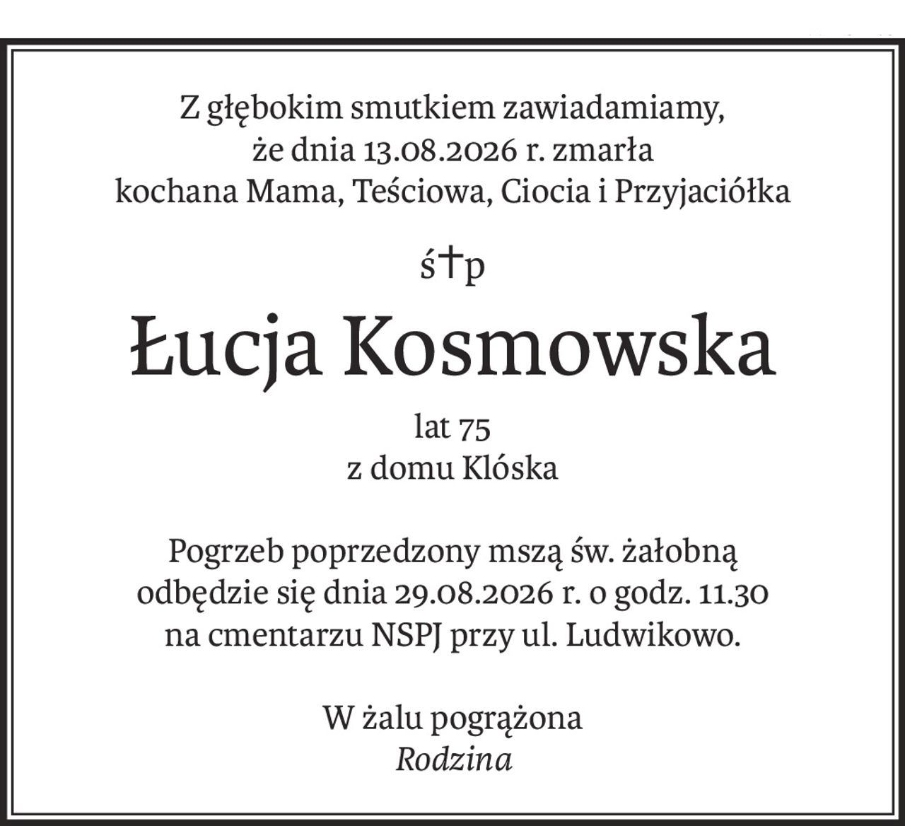 Z głębokim smutkiem zawiadamiamy,
że dnia 13.08.2026 r. zmarła
kochana Mama, Teściowa, Ciocia i Przyjaciółka
ś+p
Łucja Kosmowska
lat 75
z domu Klóska
Pogrzeb poprzedzony mszą św. żałobną
odbędzie się dnia 29.08.2026 r. o godz. 11.30
na cmentarzu NSPJ przy ul. Ludwikowo.
W żalu pogrążona
Rodzina