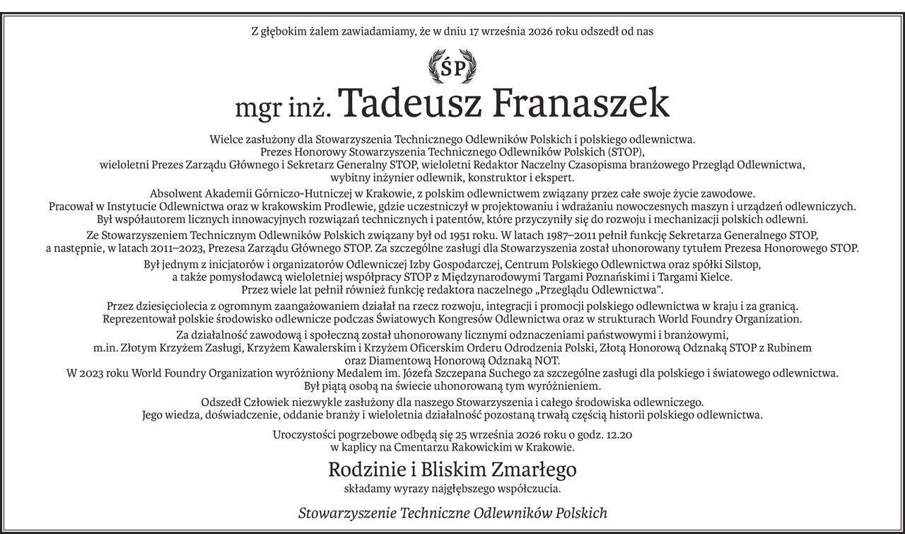 Z głębokim żalem zawiadamiamy, że w dniu 17 września 2026 roku odszedł od nas
ŚP
mgr inż.Tadeusz Franaszek
Wielce zasłużony dla Stowarzyszenia Technicznego Odlewników Polskich i polskiego odlewnictwa.
Prezes Honorowy Stowarzyszenia Technicznego Odlewników Polskich (STOP),
wieloletni Prezes Zarządu Głównego i Sekretarz Generalny STOP, wieloletni Redaktor Naczelny Czasopisma branżowego Przegląd Odlewnictwa,
wybitny inżynier odlewnik, konstruktor i ekspert.
Absolwent Akademii Górniczo-Hutniczej w Krakowie, z polskim odlewnictwem związany przez całe swoje życie zawodowe. 
Pracował w Instytucie Odlewnictwa oraz w krakowskim Prodlewie, gdzie uczestniczył w projektowaniu i wdrażaniu nowoczesnych maszyn i urządzeń odlewniczych. 
Był współautorem licznych innowacyjnych rozwiązań technicznych i patentów, które przyczyniły się do rozwoju i mechanizacji polskich odlewni.
Ze Stowarzyszeniem Technicznym Odlewników Polskich związany był od 1951 roku. W latach 1987–2011 pełnił funkcję Sekretarza Generalnego STOP, 
a następnie, w latach 2011–2023, Prezesa Zarządu Głównego STOP. Za szczególne zasługi dla Stowarzyszenia został uhonorowany tytułem Prezesa Honorowego STOP.
Był jednym z inicjatorów i organizatorów Odlewniczej Izby Gospodarczej, Centrum Polskiego Odlewnictwa oraz spółki Silstop, 
a także pomysłodawcą wieloletniej współpracy STOP z Międzynarodowymi Targami Poznańskimi i Targami Kielce. 
Przez wiele lat pełnił również funkcję redaktora naczelnego „Przeglądu Odlewnictwa”.
Przez dziesięciolecia z ogromnym zaangażowaniem działał na rzecz rozwoju, integracji i promocji polskiego odlewnictwa w kraju i za granicą. 
Reprezentował polskie środowisko odlewnicze podczas Światowych Kongresów Odlewnictwa oraz w strukturach World Foundry Organization.
Za działalność zawodową i społeczną został uhonorowany licznymi odznaczeniami państwowymi i branżowymi, 
m.in. Złotym Krzyżem Zasługi, Krzyżem Kawalerskim i Krzyżem Oficerskim Orderu Odrodzenia Polski, Złotą Honorową Odznaką STOP z Rubinem 
oraz Diamentową Honorową Odznaką NOT. 
W 2023 roku World Foundry Organization wyróżniony Medalem im. Józefa Szczepana Suchego za szczególne zasługi dla polskiego i światowego odlewnictwa. 
Był piątą osobą na świecie uhonorowaną tym wyróżnieniem.
Odszedł Człowiek niezwykle zasłużony dla naszego Stowarzyszenia i całego środowiska odlewniczego. 
Jego wiedza, doświadczenie, oddanie branży i wieloletnia działalność pozostaną trwałą częścią historii polskiego odlewnictwa.
Uroczystości pogrzebowe odbędą się 25 września 2026 roku o godz. 12.20
w kaplicy na Cmentarzu Rakowickim w Krakowie.
Rodzinie i Bliskim Zmarłego
składamy wyrazy najgłębszego współczucia.

Stowarzyszenie Techniczne Odlewników Polskich