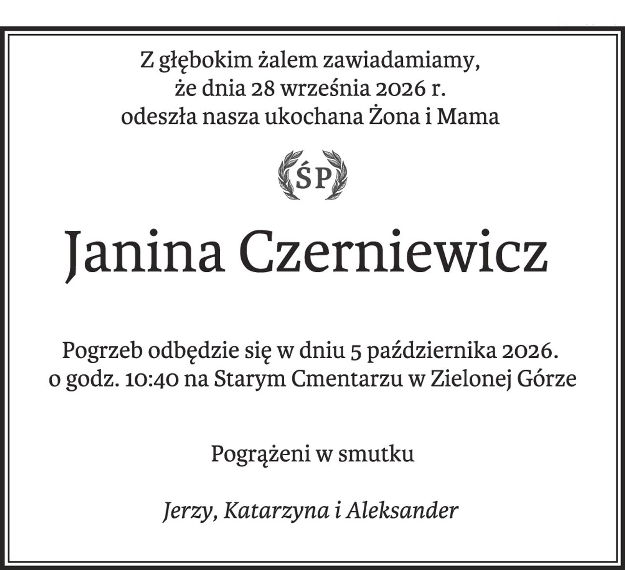 Z głębokim żalem zawiadamiamy,
że dnia 28 września 2026 r.
odeszła nasza ukochana Żona i Mama
Janina Czerniewicz
Pogrzeb odbędzie się w dniu 5 października 2026.
o godz. 10:40 na Starym Cmentarzu w Zielonej Górze
Pogrążeni w smutku
Jerzy, Katarzyna i Aleksander