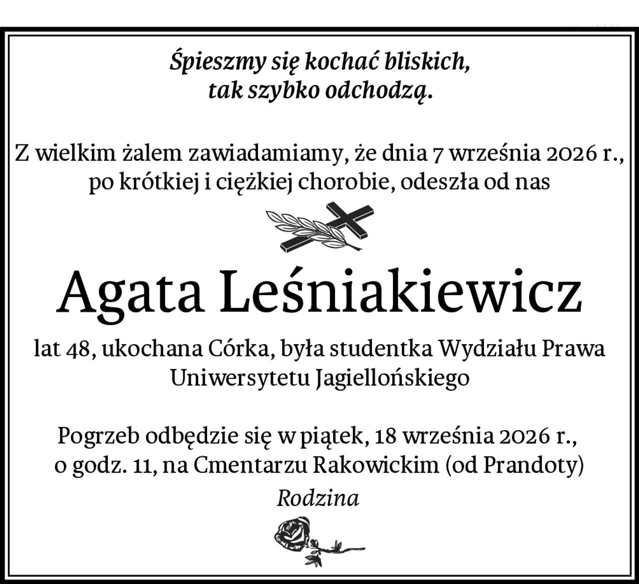 Śpieszmy się kochać bliskich,
tak szybko odchodzą.

Z wielkim żalem zawiadamiamy, że dnia 7 września 2026 r., po krótkiej i ciężkiej chorobie, odeszła od nas
Agata Leśniakiewicz
lat 48, ukochana Córka, była studentka Wydziału Prawa Uniwersytetu Jagiellońskiego

Pogrzeb odbędzie się w piątek, 18 września 2026 r., 
o godz. 11, na Cmentarzu Rakowickim (od Prandoty)
Rodzina 