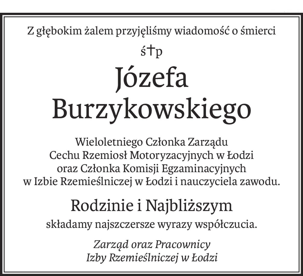 Z głębokim żalem przyjęliśmy wiadomość o śmierci
ś+p
Józefa Burzykowskiego
Wieloletniego Członka Zarządu
Cechu Rzemiosł Motoryzacyjnych w Łodzi
oraz Członka Komisji Egzaminacyjnych
w Izbie Rzemieślniczej w Łodzi i nauczyciela zawodu.
Rodzinie i Najbliższym
składamy najszczersze wyrazy współczucia.
Zarząd oraz Pracownicy
Izby Rzemieślniczej w Łodzi