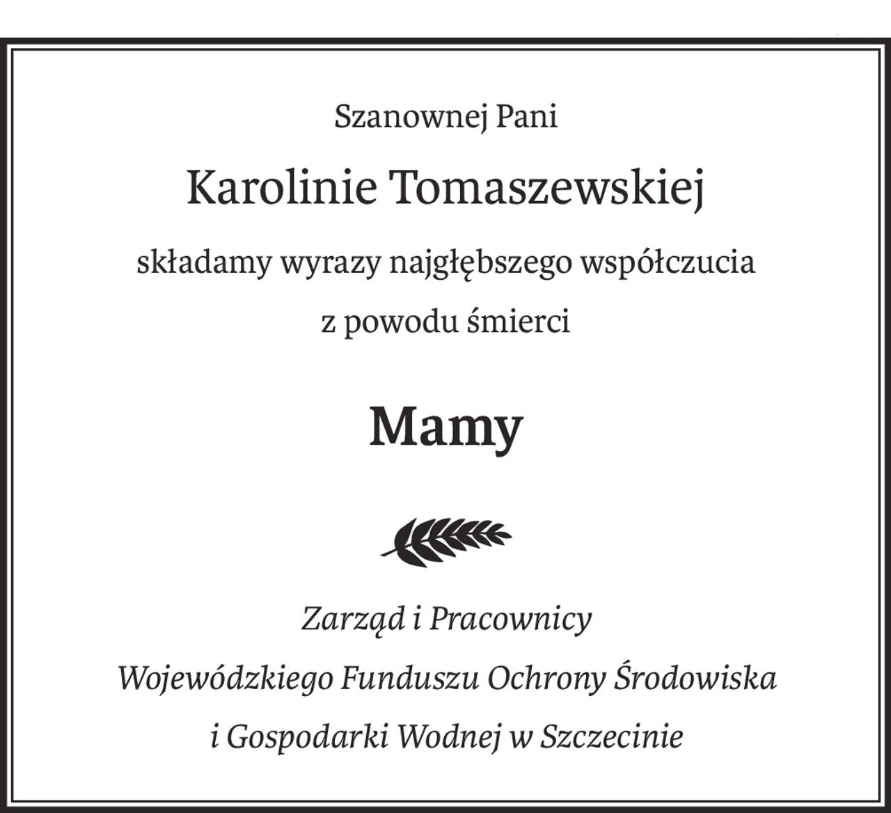 Szanownej Pani

Karolinie Tomaszewskiej

składamy wyrazy najgłębszego współczucia

z powodu śmierci

Mamy


Zarząd i Pracownicy Wojewódzkiego Funduszu Ochrony Środowiska

i Gospodarki Wodnej w Szczecinie