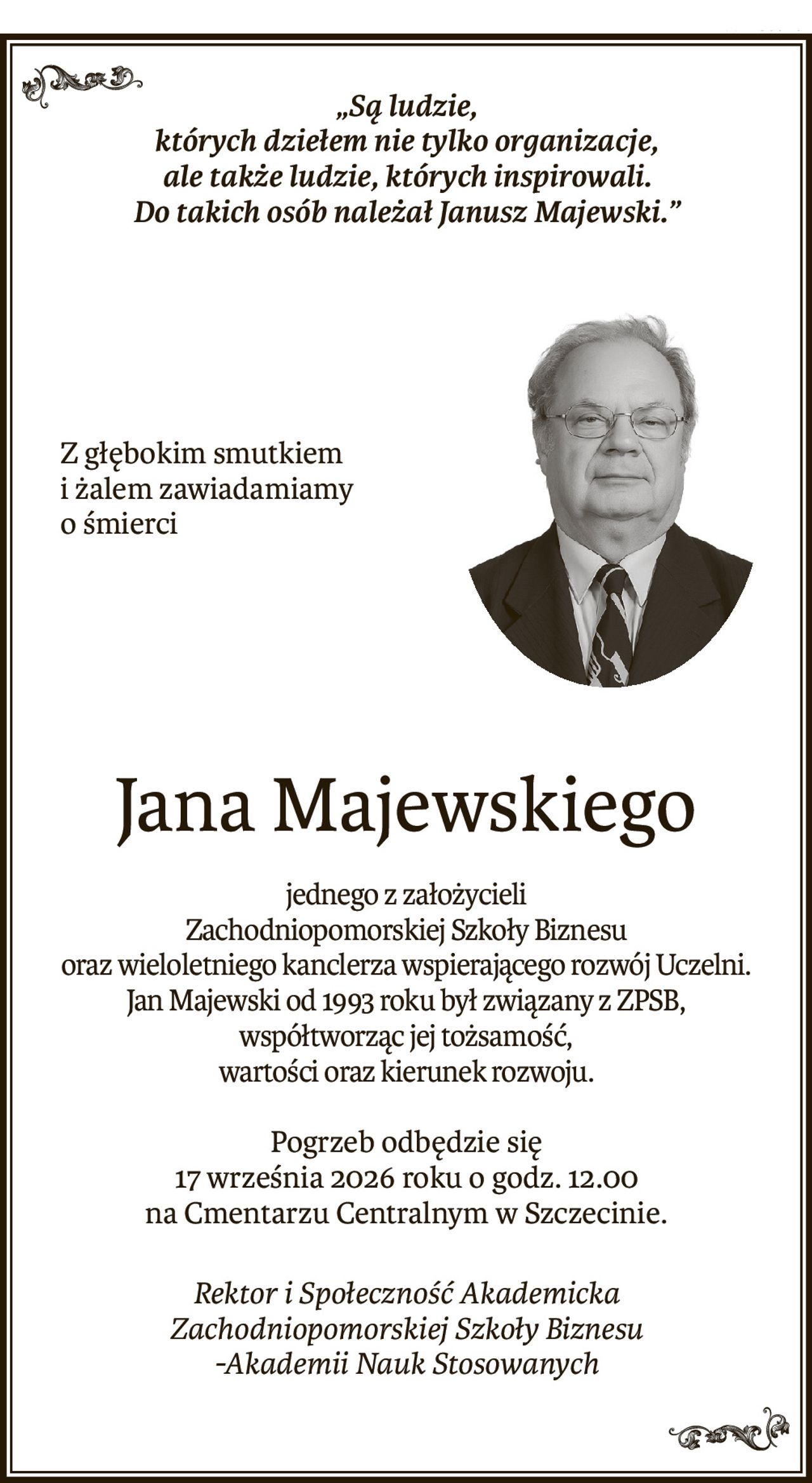 „Są ludzie,
których dziełem nie tylko organizacje,
ale także ludzie, których inspirowali.
Do takich osób należał Janusz Majewski.”
Z głębokim smutkiem i żalem zawiadamiamy o śmierci
Jana Majewskiego
jednego z założycieli
Zachodniopomorskiej Szkoły Biznesu
oraz wieloletniego kanclerza wspierającego rozwój Uczelni.
Jan Majewski od 1993 roku był związany z ZPSB, współtworząc jej tożsamość,
wartości oraz kierunek rozwoju.
Pogrzeb odbędzie się
17 września 2026 roku o godz. 12.00
na Cmentarzu Centralnym w Szczecinie.
Rektor i Społeczność Akademicka
Zachodniopomorskiej Szkoły Biznesu
-Akademii Nauk Stosowanych